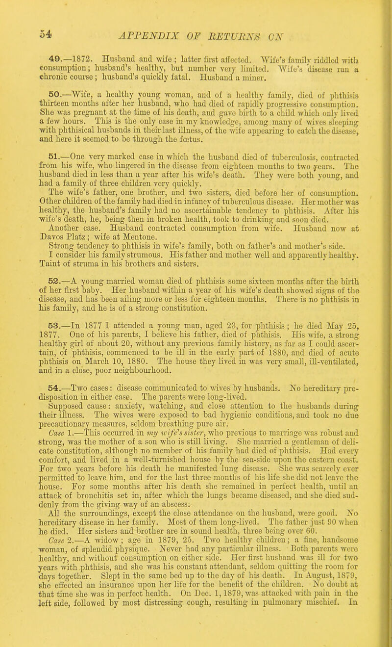 49. —1872. Husband and ■wife ; latter first affected. Wife’s family riddled with consumption; husband’s healthy, but number very limited. Wife’s 'disease ran a chronic course; husband’s quickly fatal. Husband a miner. 50. —Wife, a healthy young woman, and of a healthy family, died of phthisis thirteen months after her husband, who had died of rapidly progressive consumption. She was pregnant at the time of his death, and gave birth to a child which only lived a few hours. This is the only case in my knowledge, among many of wives sleeping with phthisical husbands in their last illness, of the wife appearing to catch the disease, and here it seemed to be through the foetus. 51. —One very marked case in which the husband died of tuberculosis, contracted from his wife, who lingered iu the disease from eighteen months to two years. The husband died in less than a year after his wife’s death. They were both voung, and had a family of three children very quickly. The wife’s father, one brother, and two sisters, died before her of consumption. Other children of the family had died in infancy of tuberculous disease. Her mother was healthy, the husband’s family had no ascertainable tendency to phthisis. After his wife’s death, he, being then in broken health, took to drinking and soon died. Another case. Husband contracted consumption from wife. Husband now at Davos Platz; wife at Mentone. Strong tendency to phthisis in wife’s family, both on father’s and mother’s side. I consider his family strumous. His father and mother well and apparently healthy. Taint of struma in his brothers and sisters. 52. —A young married woman died of phthisis some sixteen months after the birth of her first baby. Her husband within a year of his wife’s death showed signs of the disease, and has been ailing more or less for eighteen months. There is no phthisis in his family, and he is of a strong constitution. 53. —In 1877 I attended a young man, aged 23, for phthisis; he died May 25, 1877. One of his parents, I believe his father, died of phthisis. His wife, a strong healthy girl of about 20, without any previous family history, as far as I could ascer- tain, of phthisis, commenced to be ill in the early part of 1880, and died of acute phthisis on March 10, 1880. The house they lived in was very small, ill-ventilated, and in a close, poor neighbourhood. 54. —Two cases : disease communicated to wives by husbands. Ho hereditary pre- disposition in either case. The parents were long-lived. Supposed cause: anxiety, watching, and close attention to the husbands dining their illness. The wives were exposed to bad hygienic conditions, and took no due precautionary measures, seldom breathing pure air. Case 1.—This occurred in my wife's sister, who previous to marriage was robust and strong, was the mother of a son who is still living. She married a gentleman of deli- cate constitution, although no member of his family had died of phthisis. Had every comfort, and lived in a well-furnished house by the sea-side upon the eastern coast. For two years before his death he manifested lung disease. She was scarcely ever permitted to leave him, and for the last three months of his life she did not leave the house. For some months after his death she remained in perfect health, until an attack of bronchitis set in, after which the lungs became diseased, and she died sud- denly from the giving way of an abscess. All the surroundings, except the close attendance on the husband, were good. No hereditary disease in her family. Most of them long-lived. The father just 90 when he died. Her sisters and brother are in sound health, three being over 60. Case 2.—A widow; age in 1879, 25. Two healthy children; a fine, handsome woman, of splendid physique. Never had any particular illness. Both parents were healthy, and without consumption on either side. Her first husband was ill for two years with phthisis, and she was his constant attendant, seldom quitting the room for days together. Slept in the same bed up to the day of his death. In August, 1879, she effected an insurance upon her life for the benefit of the children. No doubt at that time she was in perfect health. On Dec. 1,1879, was attacked with pain in the left side, followed by most distressing cough, resulting in pulmonary mischief. In