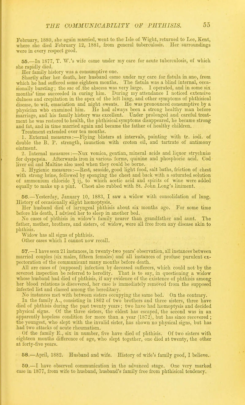 February, 1880, she again married, went to the Isle of Wight, returned to Lee, Kent, where she died February 12, 1881, from general tuberculosis. Her surroundings were in every respect good. 55. —In 1877, T. W.’s wife came under my care for acute tuberculosis, of which she rapidly died. Her family history was a consumptive one. Shortly after her death, her husband came under my care for fistula in ano, from which he had suffered some eighteen months. The fistula was a blind internal, occa- sionally bursting; the sac of the abscess was very large. I operated, and in some six months’ time succeeded in curing him. During my attendance I noticed extensive dulness and crepitation in the apex of the left lung, and other symptoms of phthisical disease, to wit, emaciation and night sweats. He was pronounced consumptive by a physician who examined him. He had always been a strong healthy man before marriage, and his family history was excellent. Under prolonged and careful treat- ment he was restored to health, the phthisical symptoms disappeared, he became strong and fat, and in time married again and became the father of healthy children. Treatment extended over ten months. 1. External measures:—Flying blisters at intervals, painting with tr. iodi. of double the B. P. strength, inunction with croton oil, and tartrate of antimony ointment. 2. Internal measures:—Nux vomica, gentian, mineral acids and liquor strychnia) for dyspepsia. Afterwards iron in various forms, quinine and phosphoric acid. Cod liver oil and Maltine also used when they could be borne. 3. Hygienic measures:—Rest, seaside, good light food, salt baths, friction of chest with strong brine, followed by sponging the chest and back with a saturated solution of ammonium chloride 5 ij, to which acetic acid and spirits of wine were added equally to make up a pint. Chest also rubbed with St. John Long’s liniment. 56. —Yesterday, January 10, 1883, I saw a widow with consolidation of lung. History of occasionally slight haemoptysis. Her husband died of laryngeal phthisis about six months ago. For some time before his death, I advised her to sleep in another bed. Xo cases of phthisis in widow’s family nearer than grandfather and aunt. The father, mother, brothers, and sisters, of widow, were all free from any disease akin to phthisis. Widow has all signs of phthisis. Other cases which I cannot now recall. 57. —I have seen 21 instances, in twenty-two years’ observation, all instances between married couples (six males, fifteen females) and all instances of profuse purulent ex- pectoration of the communicant many months before death. All are cases of (supposed) infection by deceased sufferers, which could not by the severest inspection be referred to heredity. That is to say, in questioning a widow whose husband had died of phthisis, if any evidence of the existence of phthisis among her blood relations is discovered, her case is immediately removed from the supposed infected list and classed among the hereditary. Xo instances met with between sisters occupying the same bed. On the contrary. In the family A., consisting in 1862 of two brothers and three sisters, three have died of phthisis during the past twenty years ; two have had haemoptysis and decided physical signs. Of the three sisters, the eldest has escaped, the second was in an apparently hopeless condition for more than a year (1872), but has since recovered ; the youngest, who slept with the invalid sister, has shown no physical signs, but has had two attacks of acute rheumatism. Of the family E., six in number, five have died of phthisis. Of two sisters with eighteen months difference of age, who slept together, one died at twenty, the other at forty-five years. 58. —April, 1882. Husband and wife. History of wife’s family good, I believe. 59. —I have observed communication in the advanced stage. One very marked case in 1877, from wife to husband, husband’s family free from phthisical tendency.