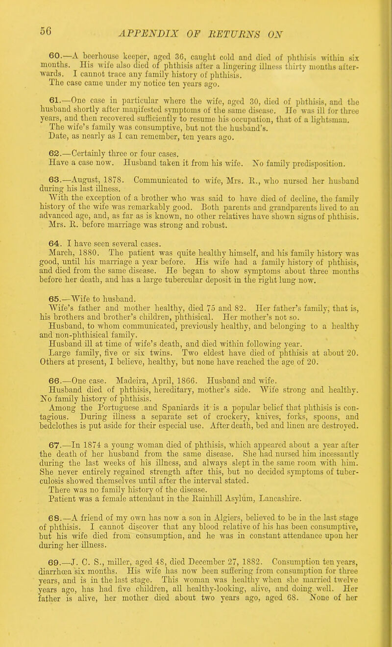 60. —A beerhouse keeper, aged 36, caught cold and died of phthisis within six months. His wife also died of phthisis after a lingering illness thirty months after- wards. I cannot trace any family history of phthisis. The case came under my notice ten years ago. 61. —Ono case in particular where the wife, aged 30, died of phthisis, and the husband shortly after manifested symptoms of the same disease. He was ill for three years, and then recovered sufficiently to resume his occupation, that of a lightsman. The wife’s family was consumptive, but not the husband’s. Date, as nearly as I can remember, ten years ago. 62. —Certainly three or four cases. Have a case now. Husband taken it from his wife. Xo family predisposition. 63. —August, 1878. Communicated to wife, Mrs. II., who nursed her husband during his last illness. With the exception of a brother who was said to have died of decline, the family history of the wile was remarkably good. Both parents and grandparents lived to an advanced age, and, as far as is known, no other relatives have shown signs of phthisis. Mrs. It. before marriage was strong and robust. 64. I have seen several cases. March, 1880. The patient was quite healthy himself, and his family history was good, until his marriage a year before. His wife had a family history of phthisis, and died from the same disease. He began to show symptoms about three months before her death, and has a large tubercular deposit in the right lung now. 65. —Wife to husband. Wife’s father and mother healthy, died 75 and 82. Her father’s family, that is, his brothers and brother’s children, phthisical. Her mother’s not so. Husband, to whom communicated, previously healthy, and belonging to a healthy and non-phthisical family. Husband ill at time of wife’s death, and died within following year. Large family, five or six twins. Two eldest have died of phthisis at about 20. Others at present, I believe, healthy, but none have reached the age of 20. 66. —One case. Madeira, April, 1866. Husband and wife. Husband died of phthisis, hereditary, mother’s side. Wife strong and healthy. Xo family history of phthisis. Among the Portuguese and Spaniards it is a popular belief that phthisis is con- tagious. During illness a separate set of crockery, knives, forks, spoons, and bedclothes is put aside for their especial use. After death, bed and linen are destroyed. 67-—In 1874 a young woman died of phthisis, which appeared about a year after the death of her husband from the same disease. She had mused him incessantly during the last weeks of his illness, and always slept in the same room with him. She never entirely regained strength after this, but no decided symptoms of tuber- culosis showed themselves until after the interval stated. There was no family history of the disease. Patient was a female attendant in the Kainhill Asylum, Lancashire. 68. —A friend of my own has now a son in Algiers, believed to be in the last stage of phthisis. I cannot discover that any blood relative of his has been consumptive, but his wife died from consumption, and he was in constant attendance upon her during her illness. 69. —J. C. S., miller, aged 48, died December 27, 18S2. Consumption ten years, diarrhoea six months. His wife has now been suffering from consumption for three years, and is in the last stage. This woman was healthy when she married twelve years ago, has had five children, all healthy-looking, alive, and doing well. Her father is alive, her mother died about two years ago, aged 68. Xone of her