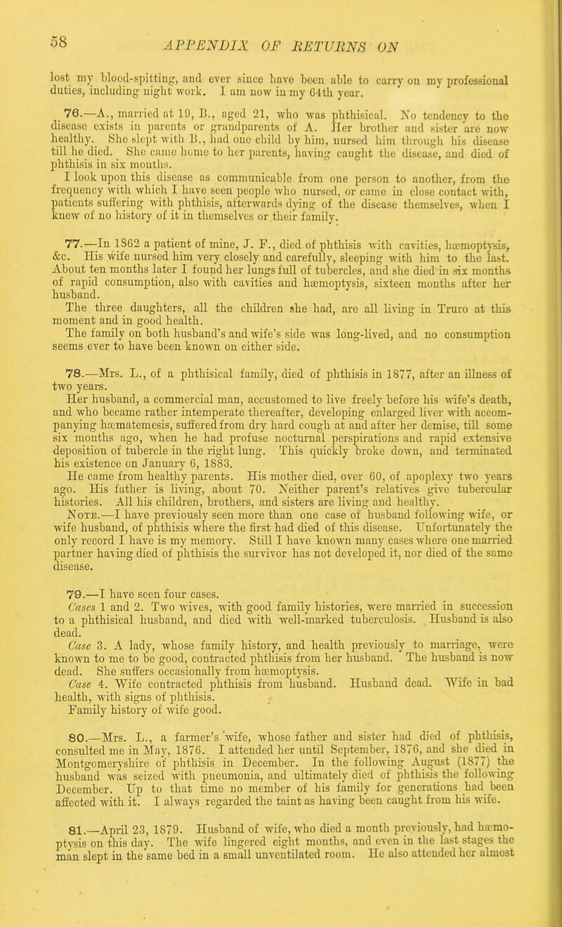 lost mv blood-spitting, and ever since have been able to carry on my professional duties, including night work. I am now in my 04th year. 76. —A., married at 19, B., aged 21, who was phthisical. No tendency to the disease exists in parents or grandparents of A. Her brother and sister are now healthy. She slept with li., had one child by him, nursed him through his disease till lie died.. She came home to her parents, having caught the disease, and died of phthisis in six mouths. I look upon this disease as communicable from one person to another, from the frequency with which I have seen people who nursed, or came in close contact with, patients suffering with phthisis, afterwards dying of the disease themselves, when I knew of no history of it in themselves or their family. 77. —In 1S62 a patient of mine, J. F., died of phthisis with cavities, haemoptysis, &c. His wife nursed him very closely and carefully, sleeping with him to the last. About ten months later I found her lungs full of tubercles, and she died in six months of rapid consumption, also with cavities and haemoptysis, sixteen months after her husband. The three daughters, all the children she had, are all living in Truro at this moment and in good health. The family on both husband’s and wife’s side was long-lived, and no consumption seems ever to have been known on either side. 78. —Mrs. L., of a phthisical family, died of phthisis in 1877, after an illness of two years. Her husband, a commercial man, accustomed to live freely before his ■wife’s death, and who became rather intemperate thereafter, developing enlarged liver with accom- panying hfcmatemesis, suffered from dry hard cough at and after her demise, till some six months ago, when he had profuse nocturnal perspirations and rapid extensive deposition of tubercle in the right lung. This quickly broke down, and terminated his existence on January 6, 1883. He came from healthy parents. His mother died, over 60, of apoplexy two years ago. His father is living, about 70. Neither parent’s relatives give tubercular histories. All his children, brothers, and sisters are living and healthy. Note.—I have previously seen more than one case of husband following wife, or wife husband, of phthisis where the first had died of this disease. Unfortunately the only record I have is my memory. Still I have known many cases where one married partner having died of phthisis the survivor has not developed it, nor died of the same disease. 79. —1 have seen four cases. Cases 1 and 2. Two wives, with good family histories, were manied in succession to a phthisical husband, and died with well-marked tuberculosis. Husband is also dead. Case 3. A lady, whose family history, and health previously to marriage, were known to me to be good, contracted phthisis from her husband. The husband is now dead. She suffers occasionally from hmmoptysis. Case 4. Wife contracted phthisis from husband. Husband dead. Wife in bad health, with signs of phthisis. Family history of wife good. 80. —Mrs. L., a farmer’s wife, whose father and sister had died of phthisis, consulted me in May, 1876. I attended her until September, 1876, and she died in Montgomeryshire of phthisis in December. In the following August (1877) the husband was seized with pneumonia, and ultimately died of phthisis the following December. IJp to that time no member of his family for generations had been affected with it. I always regarded the taint as having been caught from his wife. 81. —April 23, 1S79. Husband of wife, who died a month previously, had lncmo- ptysis on this day. The wife lingered eight mouths, and even in the last stages the man slept in the same bed in a small unventilated room. Ho also attended her almost