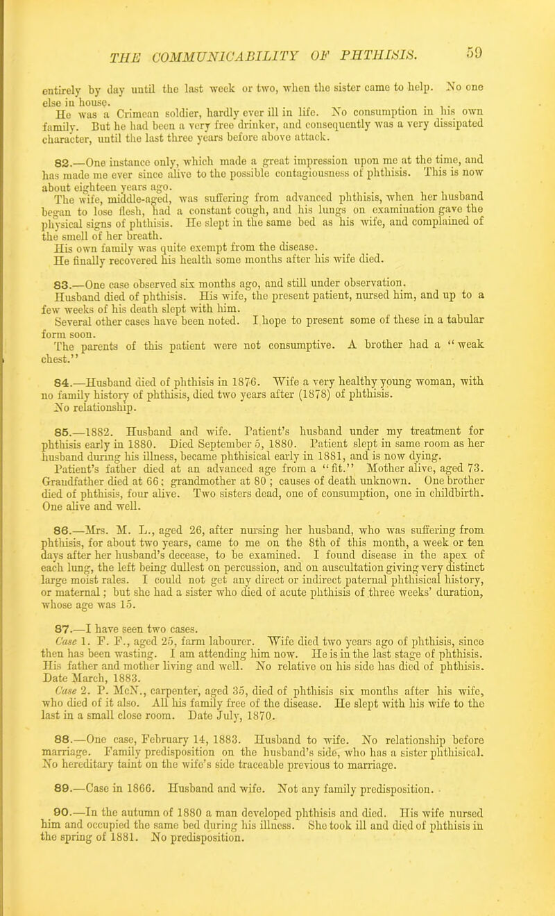 entirely by day until the last week or two, when the sister came to help. No one else in house. _ .... He was a Crimean soldier, hardly ever ill in life. No consumption in his own family. But he had been a very free drinker, and consequently was a very dissipated character, until the last three years before above attack. 82. —One instance only, which made a great impression upon me at the time, and has made me ever since alive to the possible contagiousness of phthisis. This is now about eighteen years ago. The wife, middle-aged, was suffering from advanced phthisis, when her husband began to lose flesh, had a constant cough, and his lungs on examination gave the physical signs of phthisis. He slept in the same bed as his wife, and complained of the smell of her breath. His own family was quite exempt from the disease. He finally recovered his health some months after his wife died. 83. —One case observed six months ago, and still under observation. Husband died of phthisis. His wife, the present patient, nursed him, and up to a few weeks of his death slept with him. Several other cases have been noted. I hope to present some of these in a tabular form soon. The parents of this patient were not consumptive. A brother had a “weak chest.” 84. —Husband died of phthisis in 1876. Wife a very healthy young woman, with no family history of phthisis, died two years after (1878) of phthisis. No relationship. 85. —1882. Husband and wife. Patient’s husband under my treatment for phthisis early in 1880. Died September 5, 1880. Patient slept in same room as her husband during his illness, became phthisical early in 1881, and is now dying. Patient’s father died at an advanced age from a “fit.” Mother alive, aged 73. Grandfather died at 66; grandmother at 80 ; causes of death unknown. One brother died of phthisis, four alive. Two sisters dead, one of consumption, one in childbirth. One alive and well. 86. —Mrs. M. L., aged 26, after nursing her husband, who was suffering from phthisis, for about two years, came to me on the 8th of this month, a week or ten days after her husband’s decease, to be examined. I found disease in the apex of each lung, the left being dullest on percussion, and on auscultation giving very distinct large moist rales. I could not get any direct or indirect paternal phthisical history, or maternal; but she had a sister who died of acute phthisis of three weeks’ duration, whose age was 15. 87. —I have seen two cases. Case 1. F. F., aged 25, farm labourer. Wife died two years ago of phthisis, since then has been wasting. I am attending him now. He is in the last stage of phthisis. His father and mother living and well. No relative on his side has died of phthisis. Date March, 1883. Case 2. P. McN., carpenter, aged 35, died of phthisis six months after his wife, who died of it also. All his family free of the disease. He slept with his wife to the last in a small close room. Date July, 1870. 88. —One case, February 14, 1883. Husband to wife. No relationship before marriage. Family predisposition on the husband’s side, who has a sister phthisical. No hereditary taint on the wife’s side traceable previous to marriage. 89. —Case in 1866. Husband and wife. Not any family predisposition. 90. —In the autumn of 1880 a man developed phthisis and died. His wife nursed him and occupied the same bed during his illness. She took ill and died of phthisis in the spring of 1881. No predisposition.
