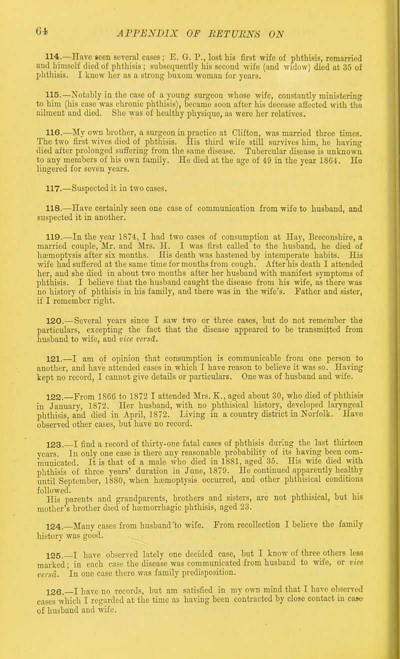 114. —Have seen several cases; E. G. P., lost his first wife of phthisis, remarried and himself died of phthisis ; subsequently his second wife (and widow) died at 35 of phthisis. I knew her as a strong buxom woman for years. 115. —Notably in the case of a young surgeon whose wife, constantly ministering to him (his case was chronic phthisis), became soon after his decease affected with the ailment and died. She was of healthy physique, as were her relatives. 116. —My own brother, a surgeon in practice at Clifton, was married three times. The two first wives died of phthisis. His third wife still survives him, he having died after prolonged suffering from the same disease. Tubercular disease is unknown to any members of his own family. He died at the age of 49 in the year 1864. He lingered for seven years. 117. —Suspected it in two cases. 118. —Have certainly seen one case of communication from wife to husband, and suspected it in another. 119. —In the year 1874, I had two cases of consumption at Hay, Breconshire, a married couple, Mr. and Mrs. H. I was first called to the husband, he died of haemoptysis after six months. His death was hastened by intemperate habits. His wife had suffered at the same time for months from cough. After his death I attended her, and she died in about two months after her husband with manifest symptoms of phthisis. I believe that the husband caught the disease from his wife, as there was no history of phthisis in his family, and there was in the wife’s. Father and sister, if I remember right. 120. —Several years since I saw two or three cases, but do not remember the particulars, excepting the fact that the disease appeared to be transmitted from husband to wife, and vice versd. 121. —I am of opinion that consumption is communicable from one person to another, and have attended cases in which I have reason to believe it was so. Having kept no record, I cannot give details or particulars. One was of husband and wife. 122. —From 1866 to 1872 I attended Mrs. K., aged about 30, who died of phthisis in January, 1872. Her husband, with no phthisical history, developed laryngeal phthisis, and died in April, 1872. Living in a country district in Norfolk. Have observed other cases, but have no record. 123. —I find a record of thirty-one fatal cases of phthisis during the last thirteen years. In only one case is there any reasonable probability of its having been com- municated. It is that of a male who died in 1881, aged 35. His wife died with phthisis of three years’ duration in June, 1879. He continued apparently healthy until September, 1880, when haemoptysis occurred, and other phthisical conditions followed. _ . His parents and grandparents, brothers and sisters, are not phthisical, but his mother’s brother died of haemorrhagic phthisis, aged 23. 124. —Many cases from husband'to wife. From recollection I believe the family history was good. 125. I have observed lately one decided case, but I know of three others less marked; in each case the disease was communicated from husband to wife, or vice versa. In one case there was family predisposition. 126. —I have no records, but am satisfied in my own mind that I have observed cases which I regarded at the time as having been contracted by close contact in case of husband and wife.