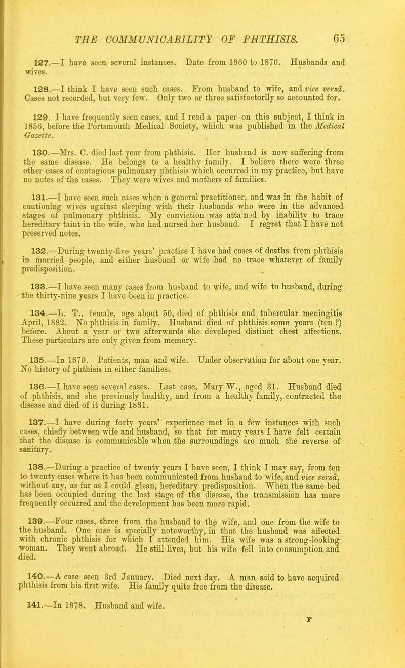 127. —I have seen several instances. Date from 1860 to 1870. Husbands and wives. 128. —I think I have seen such cases. From husband to wife, and vice vend. Cases not recorded, but very few. Only two or three satisfactorily so accounted for. 129. I have frequently seen cases, and I read a paper on this subject, I think in 1856, before the Portsmouth Medical Society, which was published in the Medical Gazette. 130. —Mrs. C. died last year from phthisis. Iler husband is now suffering from the same disease. He belongs to a healthy family. I believe there were three other cases of contagious pulmonary phthisis which occurred in my practice, but have no notes of the cases. They were wives and mothers of families. 131. —I have seen such cases when a general practitioner, and was in the habit of cautioning wives against sleeping with their husbands who were in the advanced stages of pulmonary phthisis. My conviction was attained by inability to trace hereditary taint in the wife, who had nursed her husband. I regret that I have not preserved notes. 132. —During twenty-five years’ practice I have had cases of deaths from phthisis in married people, and either husband or wife had no trace whatever of family predisposition. 133. —I have seen many cases from husband to wife, and wife to husband, during the thirty-nine years I have been in practice. 134. —L. T., female, age about 50, died of phthisis and tubercular meningitis April, 1882. No phthisis in family. Husband died of phthisis some years (ten P) before. About a year or two afterwards she developed distinct chest affections. These particulars are only given from memory. 135. —In 1870. Patients, man and wife. Under observation for about one year. No history of phthisis in either families. 136. —I have seen several cases. Last case, Mary W., aged 31. Husband died of phthisis, and she previously healthy, and from a healthy family, contracted the disease and died of it during 1881. 137-—I have during forty years’ experience met in a few instances with such cases, chiefly between wife and husband, so that for many years I have felt certain that the disease is communicable when the surroundings are much the reverse of sanitary. 138. —During a practice of twenty years I have seen, I think I may say, from ten to twenty cases where it has been communicated from husband to wife, and vice versa, without any, as far as I could glean, hereditary predisposition. When the same bed has been occupied during the last stage of the disease, the transmission has more frequently occurred and the development has been more rapid. 139. —Four cases, three from the husband to the wife, and one from the wife to the husband. One case is specially noteworthy, in that the husband was affected with chronic phthisis for which I attended him. His wife was a strong-looking woman. They went abroad. He still lives, but his wife fell into consumption and died. 140-—A case seen 3rd January. Died next day. A man said to have acquired phthisis from his first wife. His family quite free from the disease. 141.—In 1878. Husband and wife. ir