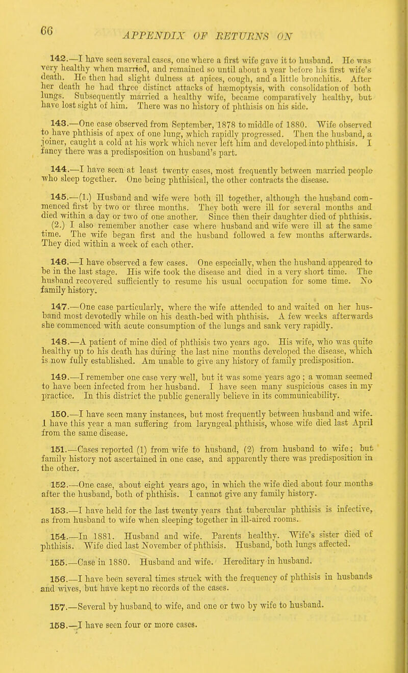 6G APPENDIX OF PE TURNS ON 142. —I have seen several cases, one where a first wife gave it to husband. He was very healthy when married, and remained so until about a year before his first wife’s death. He then had slight dulness at apices, cough, and a little bronchitis. After her death he had three distinct attacks of haemoptysis, with consolidation of both lungs. Subsequently married a healthy wife, became comparatively healthy, but have lost sight of him. There was no history of phthisis on his side. 143. —One case observed from September, 1878 to middle of 1880. Wife observed to.have phthisis of apex of one lung, which rapidly progressed. Then the husband, a joiner, caught a cold at his work which never left him and developed into phthisis. I fancy there was a predisposition on husband’s part. 144. —I have seen at least twenty cases, most frequently between married people who sleep together. One being phthisical, the other contracts the disease. 145. —(1.) Husband and wife were both ill together, although the husband com- menced first by two or three months. They both were ill for several months and died within a day or two of one another. Since then their daughter died of phthisis. (2.) I also remember another case where husband and wife were ill at the same time. The wife began first and the husband followed a few months afterwards. They died within a week of each other. 146. —I have observed a few cases. One especially, when the husband appeared to he in the last stage. His wife took the disease and died in a very short time. The husband recovered sufficiently to resume his usual occupation for some time. No family history. 147. —One case particularly, where the wife attended to and waited on her hus- band most devotedly while on his death-bed with phthisis. A few weeks afterwards she commenced with acute consumption of the lungs and sank very rapidly. 148. —A patient of mine died of phthisis two years ago. His wife, who was quite healthy up to his death has during the last nine months developed the disease, which is now fully established. Am unable to give any history of family predisposition. 149. —I remember one case very well, but it was some years ago ; a woman seemed to have been infected from her husband. I have seen many suspicious cases in my practice. In this district the public generally believe in its communicability. 150. —I have seen many instances, but most frequently between husband and wife. I have this year a man suffering from laryngeal phthisis, whose wife died last April from the same disease. 151. —Cases reported (1) from wife to husband, (2) from husband to wife; but family history not ascertained in one case, and apparently there was predisposition in the other. 152. —One case, about eight years ago, in which the wife died about four months after the husband, both of phthisis. I cannot give any family history. 153. —I have held for the last twenty years that tubercular phthisis is infective, as from husband to wife when sleeping together in ill-aired rooms. 154. —In 1881. Husband and wife. Parents healthy. Wife's sister died of phthisis. Wife died last November of phthisis. Husband, both lungs affected. 155. —Case in 1880. Husband and wife. Hereditary in husband. 156. —I have been several times struck with the frequency of phthisis iu husbands and wives, but have kept no records of the cases. 157. —Several by husband to wife, and one or two by wife to husband. 158. —I have seen four or more cases.