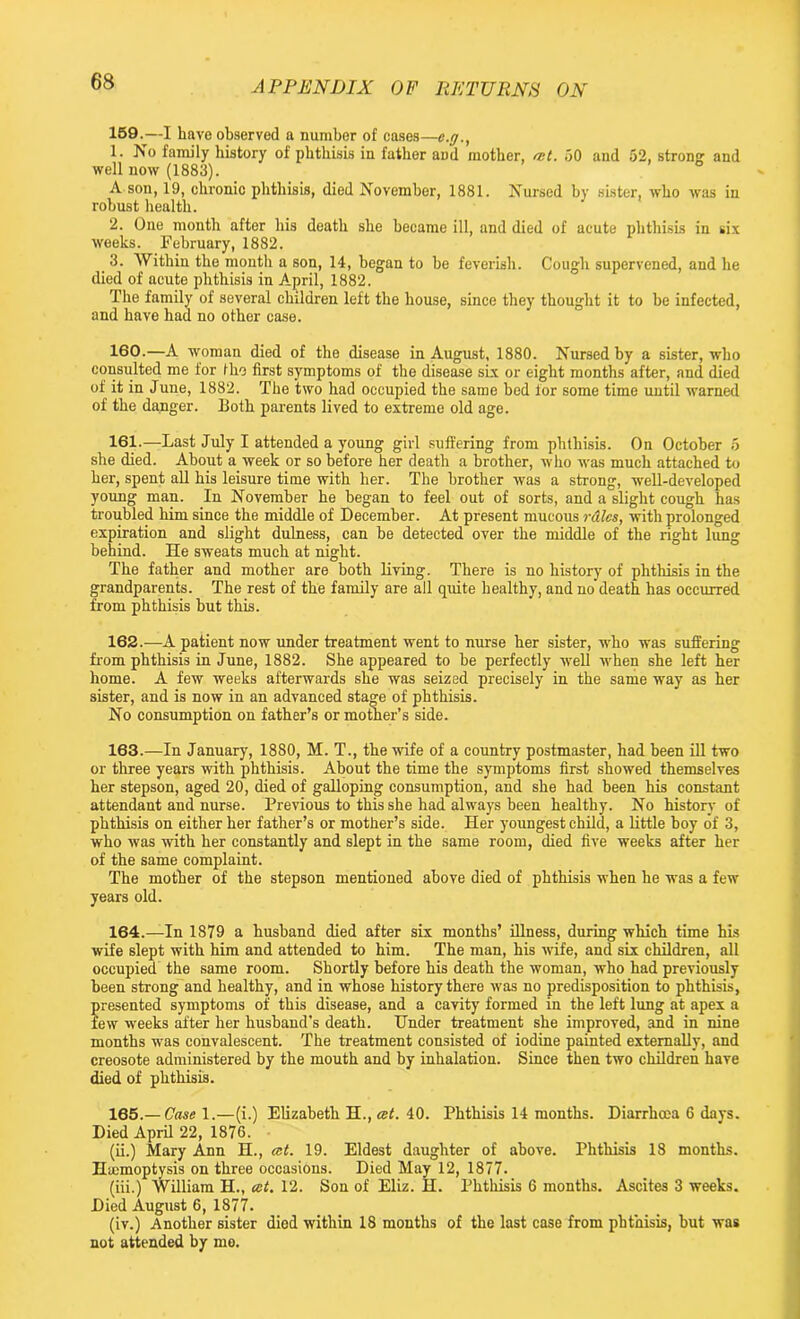159. —I have observed a number of cases—e.rj., 1. No family history of phthisis in father aDd mother, ait. 50 and 52, strong: and well now (1883). ° A son, 19, chronic phthisis, died November, 1881. Nursed by sister, who was in robust health. 2. One month after his death she became ill, and died of acute phthisis in six weeks. February, 1882. 3. Within the month a son, 14, began to he feverish. Cough supervened, and he died of acute phthisis in April, 1882. The family of several children left the house, since they thought it to be infected, and have had no other case. 160. —A woman died of the disease in August, 1880. Nursed by a sister, who consulted me for the first symptoms of the disease sLx or eight months after, and died of it in June, 1882. The two had occupied the same bed for some time until warned of the danger. Both parents lived to extreme old age. 161. —Last July I attended a young girl suffering from phthisis. On October 5 she died. About a week or so before her death a brother, who was much attached to her, spent all his leisure time with her. The brother was a strong, well-developed young man. In November he began to feel out of sorts, and a slight cough has troubled him since the middle of December. At present mucous rales, with prolonged expiration and slight dulness, can be detected over the middle of the right lung behind. He sweats much at night. The father and mother are both living. There is no history of phthisis in the grandparents. The rest of the family are all quite healthy, and no death has occurred from phthisis hut this. 162. —A patient now under treatment went to nurse her sister, who was suffering from phthisis in June, 1882. She appeared to he perfectly well when she left her home. A few weeks afterwards she was seized precisely in the same way as her sister, and is now in an advanced stage of phthisis. No consumption on father’s or mother’s side. 163. —In January, 1880, M. T., the wife of a country postmaster, had been ill two or three years with phthisis. About the time the symptoms first showed themselves her stepson, aged 20, died of galloping consumption, and she had been his constant attendant and nurse. Previous to this she had always been healthy. No history of phthisis on either her father’s or mother’s side. Her youngest child, a little boy of 3, who was with her constantly and slept in the same room, died five weeks after her of the same complaint. The mother of the stepson mentioned above died of phthisis when he was a few years old. 164. —In 1879 a husband died after six months’ illness, during which time his wife slept with him and attended to him. The man, his wife, and six children, all occupied the same room. Shortly before his death the woman, who had previously been strong and healthy, and in whose history there was no predisposition to phthisis, presented symptoms of this disease, and a cavity formed in the left lung at apex a few weeks after her husband’s death. Hnder treatment she improved, and in nine months was convalescent. The treatment consisted of iodine painted externally, and creosote administered by the mouth and by inhalation. Since then two children have died of phthisis. 165. —Case l.—(i.) Elizabeth H., ait. 40. Phthisis 14 months. Diarrhoea 6 days. Died April 22, 1876. (ii.) Mary Ann H., ast. 19. Eldest daughter of above. Phthisis 18 months. Hemoptysis on three occasions. Died May 12, 1877. (iii.) William H., cct. 12. Son of Eliz. H. Phthisis 6 months. Ascites 3 weeks. Died August 6, 1877. (iv.) Another sister died within 18 months of the last case from phthisis, but was not attended by mo.