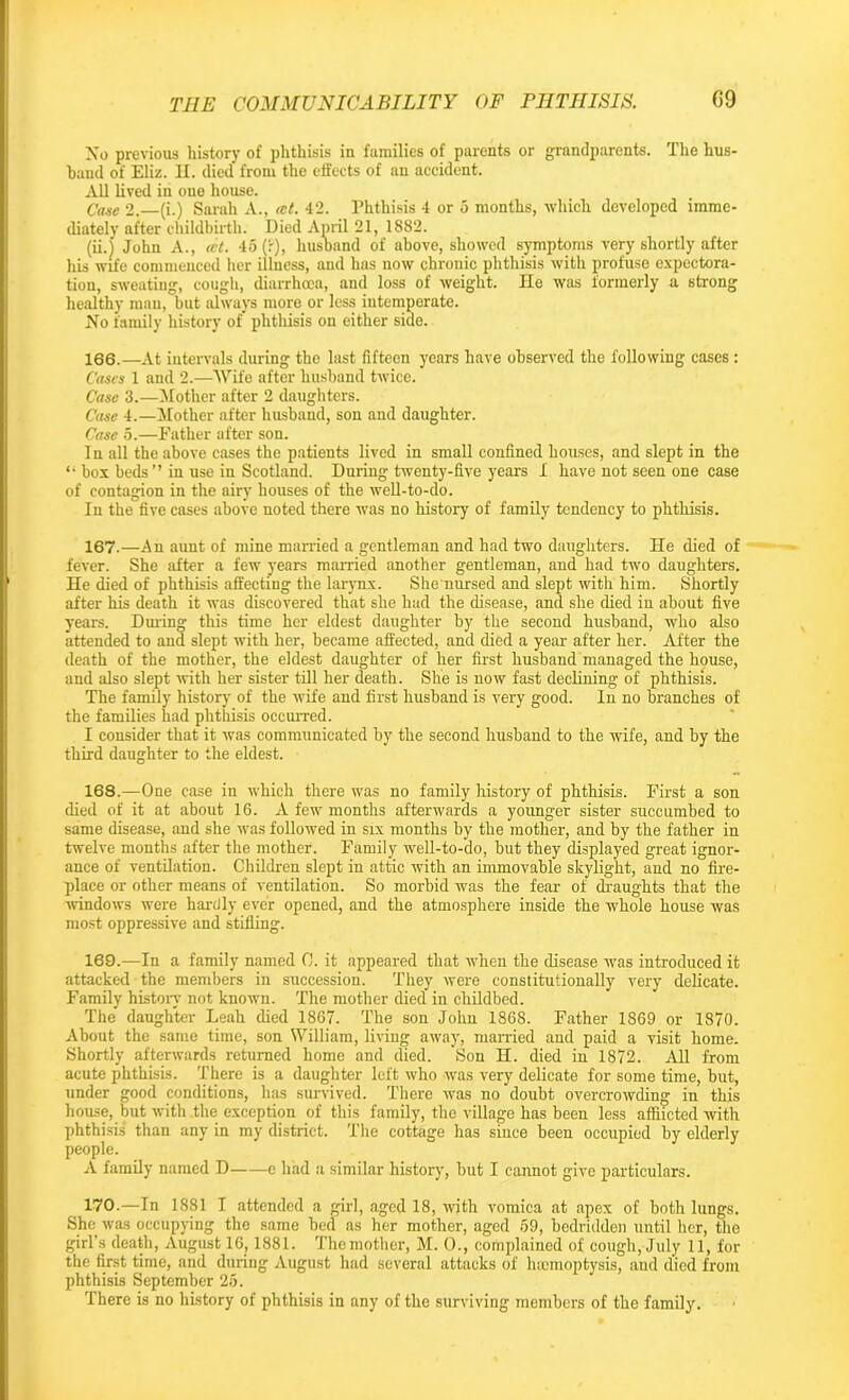 No previous history of phthisis in families of parents or grandparents. The hus- band of Eliz. H. died from the effects of an accident. All lived in one house. Case 2.—(i.) Sarah A., tet. 42. Phthisis 4 or 5 months, which developed imme- diately after childbirth. Died April 21, 1882. (ii.) John A., tet. 45(1), husband of above, showed symptoms very shortly after his wife commenced her illness, and has now chronic phthisis with profuse expectora- tion, sweating, cough, diarrhoea, and loss of weight. lie was formerly a strong healthy man, but always more or less intemperate. No family history of' phthisis on either side. 166. —At intervals during the last fifteen years have observed the following cases : Cases 1 and 2.—Wife after husband twice. Case 3.—Mother after 2 daughters. Case 4.—Mother after husband, son and daughter. Case 5.—Father after son. I n all the above cases the patients lived in small confined houses, and slept in the “ box beds” in use in Scotland. During twenty-five years 1 have not seen one case of contagion in the airy houses of the well-to-do. In the five cases above noted there was no history of family tendency to phthisis. 167. —An aunt of mine married a gentleman and had two daughters. He died of fever. She after a few years married another gentleman, and had two daughters. He died of phthisis affecting the larynx. She nursed and slept with him. Shortly after his death it was discovered that she had the disease, and she died in about five years. During this time her eldest daughter by the second husband, who also attended to and slept with her, became affected, and died a year after her. After the death of the mother, the eldest daughter of her first husband managed the house, and also slept with her sister till her death. She is now fast declining of phthisis. The family history of the wife and first husband is very good. In no branches of the families had phthisis occurred. I consider that it was communicated by the second husband to the wife, and by the third daughter to the eldest. 168. —One case in which there was no family history of phthisis. First a son died of it at about 16. A few months afterwards a younger sister succumbed to same disease, and she was followed in six months by the mother, and by the father in twelve months after the mother. Family well-to-do, but they displayed great ignor- ance of ventilation. Children slept in attic with an immovable skylight, and no fire- place or other means of ventilation. So morbid was the fear of draughts that the windows were hardly ever opened, and the atmosphere inside the whole house was most oppressive and stifling. 169. —In a family named C. it appeared that when the disease was introduced it attacked the members in succession. They were constitutionally very delicate. Family history not known. The mother died in childbed. The daughter Leah died 1867. The son John 1868. Father 1869 or 1870. About the same time, son William, living away, married and paid a visit home. Shortly afterwards returned home and died. Son H. died in 1872. All from acute phthisis. There is a daughter left who was very delicate for some time, but, under good conditions, has survived. There was no doubt overcrowding in this house, but with the exception of this family, the village has been less afflicted with phthisis than any in my district. The cottage has since been occupied by elderly people. A family named D e had a similar history, but I cannot give particulars. 170. —In 1881 I attended a girl, aged 18, with vomica at apex of both lungs. She was occupying the same bed as her mother, aged 69, bedridden until her, the girl’s death, August 16,1881. The mother, M. 0., complained of cough, July 11, for the first time, and during August had several attacks of luemoptysis, and died from phthisis September 25. There is no history of phthisis in any of the surviving members of the family.