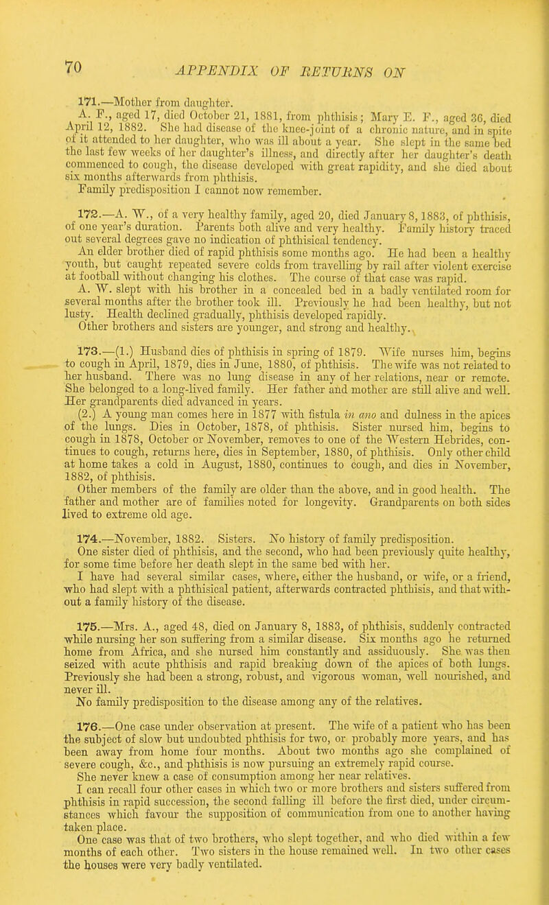 171. —Mother from daughter. A. F., aged 17, died October 21, 1881, from phthisis; Mary E. F., aged 36, died April 12, 1882. She had disease of the knee-joint of a chronic nature, and in spite of it attended to her daughter, who was ill about a year. She slept in the same bed the last few weeks of her daughter’s illness, and directly after her daughter’s death commenced to cough, the disease developed with great rapidity, and she died about six months afterwards from phthisis. Family predisposition I cannot now remember. 172. —A. W„ of a very healthy family, aged 20, died January 8,1883, of phthisis, of one year’s duration. Parents both alive and very healthy. Family history traced out several degrees gave no indication of phthisical tendency. An elder brother died of rapid phthisis some months ago. He had been a healthy youth, but caught repeated severe colds from travelling by rail after violent exercise at football without changing his clothes. The course of that case was rapid. A. W. slept with his brother in a concealed bed in a badly ventilated room for several months after the brother took ill. Previously he had been healthy, but not lusty. Health declined gradually, phthisis developed rapidly. Other brothers and sisters are younger, and strong and healthy.. 173. —(1.) Husband dies of phthisis in spring of 1879. Wife nurses him, begins to cough in April, 1879, dies in June, 1880, of phthisis. The wife was not related to her husband. There was no lung disease in any of her relations, near or remote. She belonged to a long-lived family. Her father and mother are still alive and well. Her grandparents died advanced in years. (2.) A young man comes here in 1877 with fistula in ano and dulness in the apices of the lungs. Dies in October, 1878, of phthisis. Sister nursed him, begins to cough in 1878, October or November, removes to one of the Western Hebrides, con- tinues to cough, returns here, dies in September, 1880, of phthisis. Only other child at home takes a cold in August, 1880, continues to cough, and dies in November, 1882, of phthisis. Other members of the family are older than the above, and in good health. The father and mother are of families noted for longevity. Grandparents on both sides lived to extreme old age. 174. —November, 1882. Sisters. No history of family predisposition. One sister died of phthisis, and the second, who had been previously quite healthy, for some time before her death slept in the same bed with her. I have had several similar cases, where, either the husband, or wife, or a friend, who had slept with a phthisical patient, afterwards contracted phthisis, and that with- out a family history of the disease. 175. —Mrs. A., aged 48, died on January 8, 1883, of phthisis, suddenly contracted while nursing her son suffering from a similar disease. Six months ago he returned home from Africa, and she nursed him constantly and assiduously. She was then seized with acute phthisis and rapid breaking down of the apices of both lungs. Previously she had been a strong, robust, and vigorous woman, well nourished, and never ill. No family predisposition to the disease among any of the relatives. 176. —One case under observation at present. The wife of a patient who has been the subject of slow but undoubted phthisis for two, or probably more years, and has been away from home four months. About two months ago she complained of severe cough, &c., and phthisis is now pursuing an extremely rapid course. She never knew a case of consumption among her near relatives. I can recall four other cases in which two or more brothers and sisters suffered from phthisis in rapid succession, the second falling ill before the first died, under circum- stances which favour the supposition of communication from one to another having taken place. One case was that of two brothers, who slept together, and who died within a few months of each other. Two sisters in the house remained well. In two other cases the houses were very badly ventilated.
