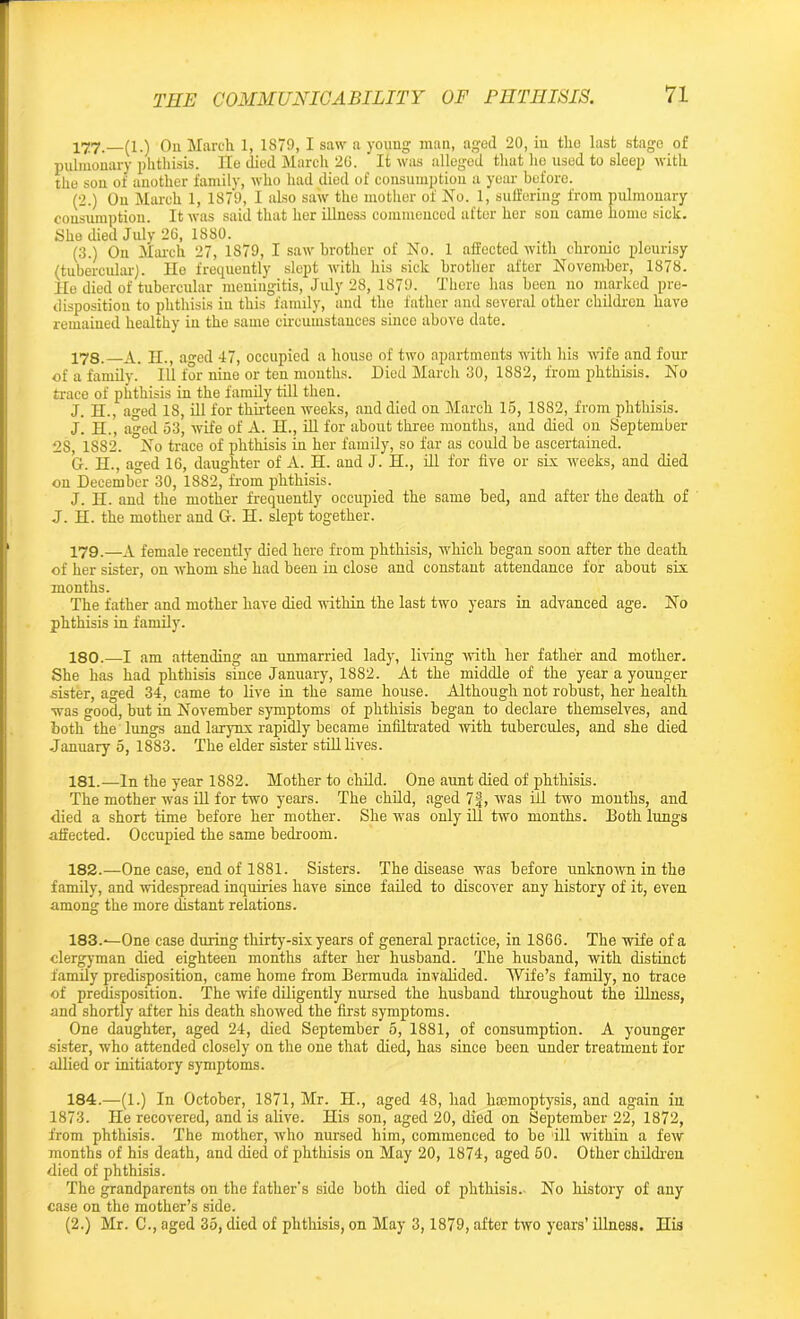 177. —(l.) On March 1, 1879, I saw a young man, aged 20, in tho last stage of pulmonary phthisis. He died March 26. ’ It was alleged that lie used to sleep with the son of another family, who had died of consumption a year before. (2.) On March 1, 1879, I also saw the mother of No. 1, suffering from pulmonary consumption. It was said that her illness commenced after her son came home sick. She died July 26, 1880. . ... (3.) On March 27, 1879, I saw brother of No. 1 affected with chrome pleurisy (tubercular). He frequently slept with his sick brother after November, 1878. He died of tubercular meningitis, July 28, 1879. There has been no marked pre- disposition to phthisis in this family, and the father and several other children have remained healthy in the same circumstances since above date. 178. A. II., aged 47, occupied a house of two apartments with his wife and four of a family. Ill for nine or ten mouths. Died March 30, 1882, from phthisis. No trace of phthisis in the family till then. J. H., aged 18, ill for thirteen weeks, and died on March 16, 1882, from phthisis. J. H., aged 53, wife of A. H., ill for about three months, and died on September 28, 1S82. °No trace of phthisis in her family, so far as could be ascertained. G. H., aged 16, daughter of A. H. and J. H., ill for five or six weeks, and died on December 30, 1882, from phthisis. J. II. and the mother frequently occupied the same bed, and after the death of J. H. the mother and Or. H. slept together. 179. —A female recently died here from phthisis, which began soon after the death of her sister, on whom she' had been in close and constant attendance for about six months. The father and mother have died within the last two years in advanced age. No phthisis in family. 180. —I am attending an unmarried lady, living -with her father and mother. She has had phthisis since January, 1882. At the middle of the year a younger sister, aged 34, came to live in the same house. Although not robust, her health was good, but in November symptoms of phthisis began to declare themselves, and both the lungs and larynx rapidly became infiltrated with tubercules, and she died January 5, 1883. The elder sister still lives. 181. —In the year 1882. Mother to child. One aunt died of phthisis. The mother was ill for two years. The child, aged 7|, was ill two months, and died a short time before her mother. She was only ill two months. Both lungs affected. Occupied the same bedroom. 182. —One case, end of 1881. Sisters. The disease was before unknown in the family, and widespread inquiries have since failed to discover any history of it, even among the more distant relations. 183. ^One case during thirty-six years of general practice, in 1866. The wife of a clergyman died eighteen months after her husband. The husband, with distinct family predisposition, came home from Bermuda invalided. Wife’s family, no trace of predisposition. The wife diligently nursed the husband throughout the illness, and shortly after his death showed the first symptoms. One daughter, aged 24, died September 5, 1881, of consumption. A younger sister, who attended closely on the one that died, has since been under treatment for allied or initiatory symptoms. 184. —(1.) In October, 1871, Mr. H., aged 48, had haemoptysis, and again in 1873. He recovered, and is alive. His son, aged 20, died on September 22, 1872, from phthisis. The mother, who nursed him, commenced to be ill within a few months of his death, and died of phthisis on May 20, 1874, aged 50. Other children died of phthisis. The grandparents on the father's side both died of phthisis. No history of any case on the mother’s side. (2.) Mr. C., aged 35, died of phthisis, on May 3,1879, after two years’ illness. His