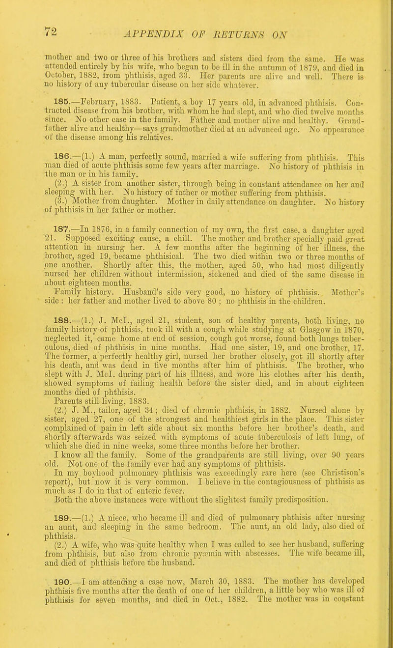 mother and two or three of his brothers and sisters died from the same. He was attended entirely by his wife, who began to bo ill in the autumn of 1879, and died in October, 1882, from phthisis, aged 33. Her parents are alive and well. There is no history of any tubercular disease on her side whatever. 185. —February, 1883. Patient, a boy 17 years old, in advanced phthisis. Con- tracted disease from his brother, with whom he had slept, and who died twelve months since. No other case in the family. Father and mother alive and healthy. Grand- father alive and healthy—says grandmother died at an advanced age. No appearance of the disease among his relatives. 186. —(1.) A man, perfectly sound, married a wife suffering from phthisis. This man died of acute phthisis some few years after marriage. No history of phthisis in the man or in his family. (2.) A sister from another sister, through being in constant attendance on her and sleeping with her. No history of father or mother suffering from phthisis. (3.) Mother from daughter. Mother in daily attendance on daughter. No history of phthisis in her father or mother. 187. —In 1876, in a family connection of my own, the first case, a daughter aged 21. Supposed exciting cause, a chill. The mother and brother specially paid great attention in nursing her. A few months after the beginning of her illness, the brother, aged 19, became phthisical. The two died within two or three months of pne another. Shortly after this, the mother, aged 50, who had most diligently nursed her children without intermission, sickened and died of the same disease in about eighteen months. Family history. Husband’s side very good, no history of phthisis. Mother’s side : her father and mother lived to above 80 ; no phthisis in the children. 188. —(1.) J. McL, aged 21, student, son of healthy parents, both living, no family history of phthisis, took ill with a cough while studying at Glasgow in 1870, neglected it, came home at end of session, cough got worse, found both lungs tuber- culous, died of phthisis in nine months. Had one sister, 19, and one brother, 17. The former, a perfectly healthy girl, nm-sed her brother closely, got ill shortly after his death, and was dead in five months after him of phthisis. The brother, who slept with J. Mcl. during part of his illness, and wore his clothes after his death, showed symptoms of failing health before the sister died, and in about eighteen months died of phthisis. Parents still living, 1883. (2.) J. M., tailor, aged 34; died of chronic phthisis, in 1882. Nursed alone by sister, aged 27, one of the strongest and healthiest girls in the place. This sister complained of pain in left side about six months before her brother’s death, and shortly afterwards was seized with symptoms of acute tuberculosis of left lung, of which she died in nine weeks, some three months before her brother. I know all the family. Some of the grandparents are still living, over 90 years old. Not one of the family ever had any symptoms of phthisis. In my boyhood pulmonary phthisis was exceedingly rare here (see Christison’s report), but now it is very common. I believe in the contagiousness of phthisis as much as I do in that of enteric fever. Both the above instances were withoirt the slightest family predisposition. 189. —(1.) A niece, who became ill and died of pulmonary phthisis after nursing an aunt, and sleeping in the same bedroom. The aunt, an old lady, also died of phthisis. (2.) A wife, who was quite healthy when I was called to see her husband, suffering from phthisis, but also from chronic pycemia with abscesses. The wife became ill, and died of phthisis before the husband. 190. —I am attending a case now, March 30, 1S83. The mother has developed phthisis five months after the death of one of her children, a little boy who was ill of phthisis for seven months, and died in Oct., 1882. The mother was in constant