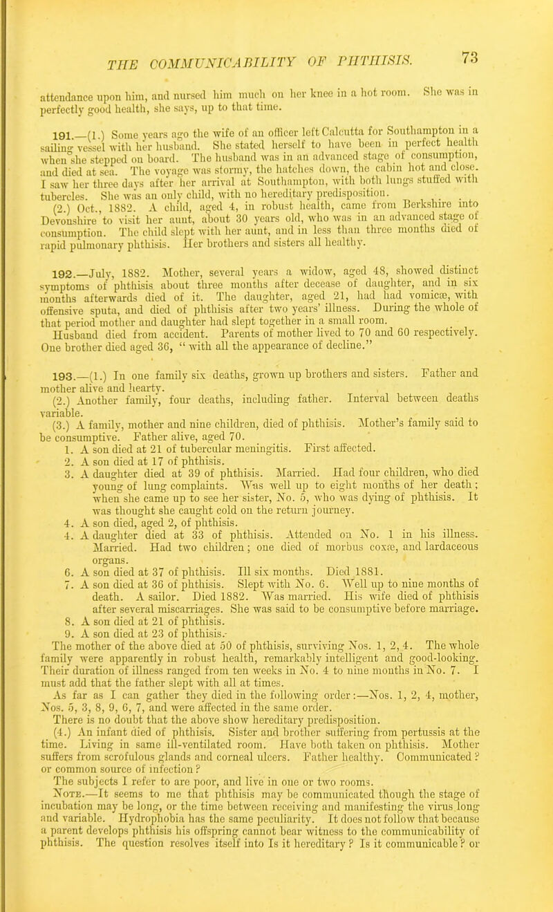 attendance upon him, and nursed him much on her knee in a hot room. She was in perfectly good health, she says, up to that time. ^91 (1.) Some years ago the wife of an officer left Calcutta for Southampton in a sailing vessel with her husband. She stated herself to have been in perfect health when°she stepped ou board. The husband was in an advanced stage of consumption, and died at sea. The voyage was stormy, the hatches down, the cabin hot and close. I saw her three days after her arrival at Southampton, with both lungs stuffed with tubercles. She was an only child, with no hereditary predisposition. (2.) Oct., 1882. A child, aged 4, in robust health, came from Berkshire into Devonshire’to visit her aunt, about 30 years old, who was in an advanced stage of consumption. The child slept with her aunt, and in less than three months died of rapid pulmonary phthisis. Her brothers and sisters all healthy. 192. —July, 1882. Mother, several years a widow, aged 48, showed distinct symptoms of phthisis about three months after decease of daughter, and in six months afterwards died of it. The daughter, aged 21, had had vomicte, with offensive sputa, and died of phthisis after two years’ illness. During the whole of that period mother and daughter had slept together in a small room. Husband died from accident. Parents of mother lived to 70 and 60 respectively. One brother died aged 36, “ with all the appearance of decline.” 193. —(i.) In one family six deaths, grown up brothers and sisters. Father and mother alive and hearty. (2.) Another family, four deaths, including father. Interval between deaths variable. (3.) A family, mother and nine children, died of phthisis. Mother’s family said to be consumptive. Father alive, aged 70. 1. A son died at 21 of tubercular meningitis. First affected. 2. A son died at 17 of phthisis. 3. A daughter died at 39 of phthisis. Married. Had four children, who died young of lung complaints. Was well up to eight months of her death; when she came up to see her sister, No. 5, who was dying of phthisis. It was thought she caught cold on the return journey. 4. A son died, aged 2, of phthisis. 4. A daughter died at 33 of phthisis. Attended on No. 1 in his illness. Married. Had two children; one died of morbus coxai, and lardaceous organs. 6. A son died at 37 of phthisis. Ill six months. Died 1881. 7. A son died at 36 of phthisis. Slept with No. 6. Well up to nine months of death. A sailor. Died 1882. Was married. His wife died of phthisis after several miscarriages. She was said to be consumptive before marriage. 8. A son died at 21 of phthisis. 9. A son died at 23 of phthisis.- The mother of the above died at 50 of phthisis, surviving Nos. 1, 2, 4. The whole family were apparently in robust health, remarkably intelligent and good-looking. Their duration of illness ranged from ten weeks in No. 4 to nine months in No. 7. I must add that the father slept with all at times. As far as I can gather they died in the following order:—Nos. 1, 2, 4, mother, Nos. 5, 3, 8, 9, 6, 7, and were affected in the same order. There is no doubt that the above show hereditary predisposition. (4.) An infant died of phthisis. Sister and brother suffering from pertussis at the time. Living in same ill-ventilated room. Have both taken on phthisis. Mother suffers from scrofulous glands and corneal ulcers. Father healthy. Communicated ? or common source of infection ? The subjects I refer to are poor, and live in one or two rooms. Note.—It seems to me that phthisis may be communicated though the stage of incubation may be long, or the time between receiving and manifesting the virus.long and variable. Hydrophobia has the same peculiarity. It does not follow that because a parent develops phthisis his offspring cannot bear witness to the communicability of phthisis. The question resolves itself into Is it hereditary ? Is it communicable ? or