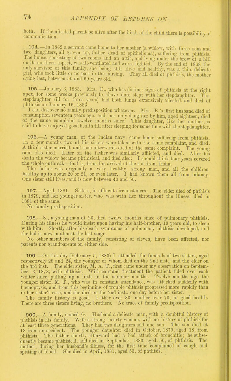 both. If the affected parent be alive after the birth of the child there is possibility of communication. 1 194.—In 1802 a servant came homo to her mother (a widow, with three sons and two daughters, all grown up, father dead of epithelioma), suffering from phthisis. The house, consisting of two rooms and an attic, and lying under the brow of a hill on its northern aspect, was ill-ventilated and worse lighted. By the end of 1868 the •oily survivor of this family, she being still alive and healthy, was a thin, delicate girl, who took little or no part in the nursing. They all died of phthisis, the mother dying last, between 50 and 60 years old. 195-—January 3, 1883. Mrs. E., who lias distinct signs of phtliisis at the right apex, for some weeks previously to above date slept with her stepdaughter. This stepdaughter (ill for three years) had both lungs extensively affected, and died of phthisis on January 16, 1883. I can discover no family predisposition whatever. Mrs. E.’s first husband died of consumption seventeen years ago, and her only daughter by him, aged eighteen, died -of the same complaint twelve months since. This daughter, like her mother, is said to have enjoyed good health till after sleeping for some time with the stepdaughter. 196. —A young man, of the Indian navy, came home suffering from phthisis. In a few months two of his sisters were taken with the same complaint, and died. A third sister married, and soon afterwards died of the same complaint. The youn«- man also died. Later on the father was similarly afflicted, and died. After his death the widow became phthisical, and died also. I should think four years covered the whole outbreak—that is, from the arrival of the son from India. The father was originally a very healthy, strong man, and all the children healthy up to about 20 or 21, or even later. I had known them all from infancy. One sister still lives,and is now between 40 and 50. 197. —April, 1881. Sisters, in affluent circumstances. The elder died of phthisis in 1879, and her younger sister, who was with her Throughout the illness, died in 1881 of the same. No family predisposition. 198. -—S., a young man of 20, died twelve months since of pulmonary phthisis. During his illness he would insist upon having his half-brother, 10 years old, to sleep with him. Shortly after his death symptoms of pulmonary phthisis developed, and the lad is now in almost the last stage. No other members of the family, consisting of eleven, have been affected, nor parents nor grandparents on either side. 199. -—On this day (February 5, 1883) I attended the funerals of two sisters, aged respectively 28 and 24, the younger of whom died on the 2nd inst., and the elder on the 3rd inst. The elder sister, M. A. T., first came under my observation on Septem- ber 13, 1878, with phthisis. ’With care’ and treatment the patient tided over each winter since, pulling up a little in the summer months. Twelve months ago the younger sister, M. T., who was in constant attendance, was attacked suddenly with hsemoptysis, and from this beginning of trouble phthisis progressed more rapidly than in her sister’s case, and she died on the 2nd inst., one day before her sister. The family history is good. Father over 80, mother over 70, in good health. There are three sisters living, no brothers. No trace of family predisposition. 200. —A family, named G. Husband a delicate man, with a doubtful history of phthisis in his family. ’Wife a strong, hearty woman, with no history of phthisis for at least three generations. They had two daughters and one son. The son died at 18 from an accident. The younger daughter died in October, 1879, aged 18, from phtliisis. The father shortly afterward had a bad attack of bronchitis ; he subse- quently became phthisical, and died in September, 1880, aged 50, of phthisis. The mother, during her husband’s illness, for the first time complained of cough and spitting of blood. She died in April, 1881, aged 53, of phthisis.