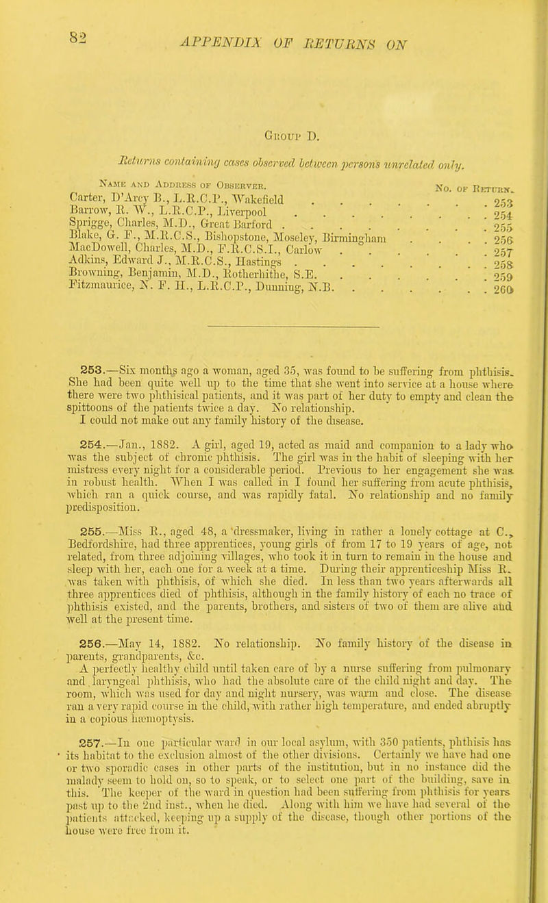 Group D. Returns containing eases observed between jwrsons unrelated, only. Name and Address of Observer, Carter, D’Arcy B., L.R.C.R., Wakefield Barrow, It. W., L.lt.C.P., Liverpool Sprigge, Charles, M.D., Great Barford .... Blake, G. I'1., M.lt.C.S., Bisliopstone, Moseley, Birmingham MacDowell, Charles, M.D., F.R.C.S.I., Carlow Adkins, Edward J., M.lt.C.S., Hastings .... Browning-, Benjamin, M.D., Itotherliithe, S.E. . Fitzmaurice, N. F. H., L.lt.C.F., Dunning, H.B. . No. OK Ii CTI-RN. . 253 . . 254 . 255 . . 256 . 257 . . 258 . 259 . . 260 253. —Six months ago a woman, aged 35, was found to be suffering from phthisis. She had been quite well up to the time that she went into service at a house where there were two phthisical patients, and it was part of her duty to empty and clean the spittoons of the patients twice a day. Ho relationship. I could not make out any family history of the disease. 254. —Jan., 1882. A girl, aged 19, acted as maid and companion to a lady who was the subject of chronic phthisis. The girl was in the habit of sleeping with her mistress every night for a considerable period. Previous to her engagement she was. in robust health. When I was called in I found her suffering from acute phthisis, which ran a quick course, and was rapidly fatal. Ho relationship and no family- predisposition. 255. —Miss B., aged 48, a‘dressmaker, living in rather a lonely cottage at C., Bedfordshire, had three apprentices, young girls of from 17 to 19 years of age, not related, from three adjoining villages, who took it in turn to remain in the house and sleep with her, each one for a week at a time. During their- apprenticeship Miss R. was taken with phthisis, of which she died. In less than two years afterwards all three apprentices died of phthisis, although in the family history of each no trace of phthisis existed, and the parents, brothers, and sisters of two of them are alive aud well at the present time. 256. —May 14, 1882. Ho relationship. Ho family history of the disease in parents, grandparents, &c. A perfectly healthy child until taken care of by a nurse suffering from pulmonary and laryngeal phthisis, who bad the absolute care of the child night and day. The room, which was used for day and night nursery, was warm and close. The disease ran a very rapid course in the child, with rather high temperature, aud ended abruptly in a copious haemoptysis. 257. —In one particular ward in our local asylum, with 350 patients, phthisis has its habitat to the exclusion almost of the other divisions. Certainly we have had one or two sporadic cases in other parts of the institution, but in no instance did the malady seem to hold on, so to speak, or to select one part of the building, save in this. The keeper of the ward in question had been suffering from phthisis for years post up to the 2nd inst., when he died. Along with him we have had several of the patients attacked, keeping up a supply of the disease, though other portions of the house were free from it.