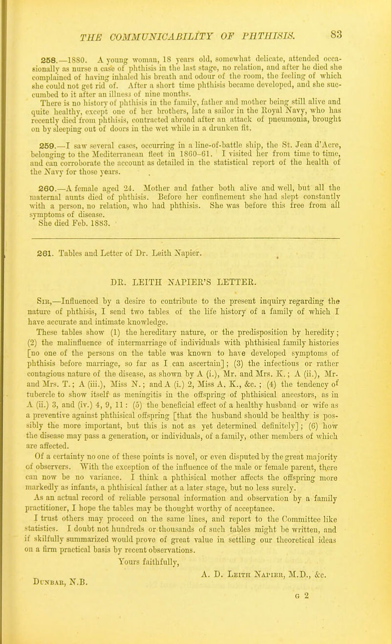 258. —1880. A young woman, 18 years old, somewhat delicate, attended occa- sionally as nurse a case of phthisis in the last stage, no relation, and after he died she complained of having inhaled his breath and odour of the room, the feeling of which she could not get rid of. After a short time phthisis became developed, and she suc- cumbed to it after an illness of nine months. There is no history of phthisis in the family, father and mother bein'* still alive and quite healthy, except one of her brothers, late a sailor in the Royal Navy, who has recently died from phthisis, contracted abroad after an attack of pneumonia, brought on by sleeping out of doors in the wet while in a drunken fit. 259. —I saw several cases, occurring in a line-of-battle ship, the St. Jean d’Acre, belonging to the Mediterranean fleet in 1860-61. I visited her from time to time, and can corroborate the account as detailed in the statistical report of the health of the Navy for those years. 260. —A female aged 24. Mother and father both alive and well, but all the maternal aunts died of phthisis. Before her confinement she had slept constantly with a person, no relation, who had phthisis. She was before this free from all symptoms of disease. She died Feb. 1883. 261. Tables and Letter of Dr. Leith Napier. DR. LEITH NAPIER’S LETTER. Sin,—Influenced by a desire to contribute to the present inquiry regarding the nature of phthisis, I send two tables of the life history of a family of which I have accurate and intimate knowledge. These tables show (1) the hereditary nature, or the predisposition by heredity; (2) the malinfluence of intermarriage of individuals with phthisical family histories [no one of the persons on the table was known to have developed symptoms of phthisis before marriage, so far as I can ascertain] ; (3) the infectious or rather contagious nature of the disease, as shown by A (i.), Mr. and Mrs. K.; A (ii.), Mr- and Mrs. T.; A (iii.). Miss N.; and A (i.) 2, Miss A. Ii., &c. ; (4) the tendency of tubercle to show itself as meningitis in the offspring of phthisical ancestors, as in A (ii.) 3, and (iv.) 4, 9, 11: (5) the beneficial effect of a healthy husband or wife as a preventive against phthisical offspring [that the husband should be healthy is pos- sibly the more important, but this is not as yet determined definitely]; (6) how the disease may pass a generation, or individuals, of a family, other members of which are affected. Of a certainty no one of these points is novel, or even disputed by the great majority of observers. With the exception of the influence of the male or female parent, th,ere can now be no variance. I think a phthisical mother affects the offspring more markedly as infants, a phthisical father at a later stage, but no less surely. As an actual record of reliable personal information and observation by a family practitioner, I hope the tables may be thought worthy of acceptance. I tmst others may proceed on the same lines, and report to the Committee like statistics. I doubt not hundreds or thousands of such tables might he written, and if skilfully summarized would prove of great value in settling our theoretical ideas on a firm practical basis by recent observations. Yours faithfully, A. D. Leitii Natier, M.D., See. G 2 Dun-baii, N.B.