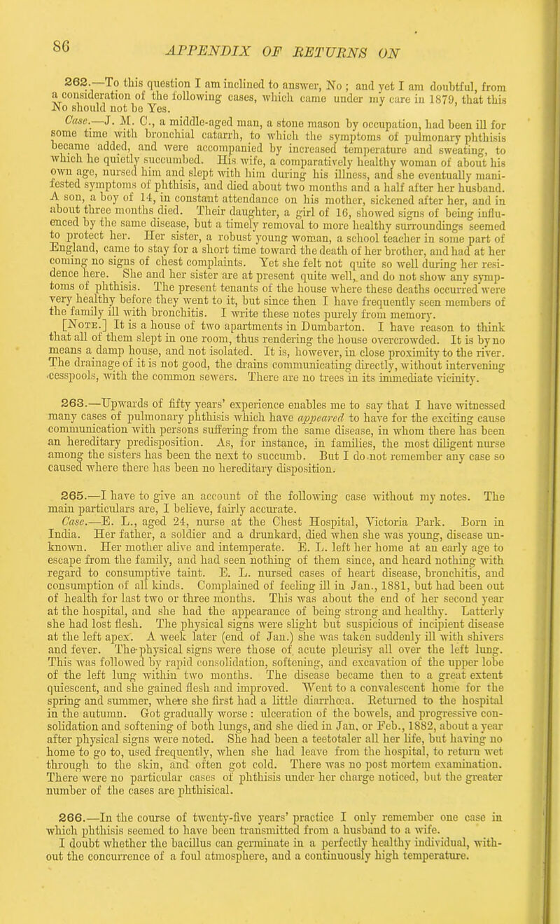 262. —To this question I am inclined to answer, No ; and yet I am doubtful, from a consideration of the following- cases, which came under my care in 1879, that this No should not be Yes. Case.—J. M. C., a middle-aged man, a stone mason by occupation, had been ill for some time with bronchial catarrh, to which the symptoms of pulmonary phthisis became added, and were accompanied by increased temperature and sweating, to which he quietlv succumbed. His wife, a comparatively healthy woman of about his own age, nursed him and slept -with him during his illness, and she eventually mani- fested symptoms of phthisis, and died about two months and a half after her husband. A son, a boy of 14, in constant attendance on his mother, sickened after her, and in about three months died. Their daughter, a girl of 16, showed signs of being influ- enced by the same disease, but a timely removal to more healthy surroundings seemed to protect her. Her sister, a robust young woman, a school teacher in some part of England, came to stay for a short time toward the death of her brother, and had at her coming no signs of chest complaints. Yet she felt not quite so well during her resi- dence here. She and her sister are at present quite well, and do not show any symp- toms of phthisis. 1 he present tenants of the house where these deaths occurred were very healthy before they went to it, but since then I have frequently seen members of the family ill with bronchitis. I write these notes purely from memory. [Note.] It is a house of two apartments in Dumbarton. I have reason to think that all of them slept in one room, thus rendering the house overcrowded. It is by no means a damp house, and not isolated. It is, however, iu close proximity to the river. The drainage of it is not good, the drains communicating directly, without intervening ■cesspools, with the common servers. There are no trees in its immediate vicinity. 263. —Upwards of fifty years’ experience enables me to say that I have witnessed many cases of pulmonary phthisis which have appeared to have for the exciting cause communicatiou rvith persons suffering from the same disease, in whom there has been an hereditary predisposition. As, for instance, in families, the most diligent nurse among the sisters has been the next to succumb. But I do not remember any case so caused where there has been no hereditary disposition. 265. —I have to give an account of the following case without my notes. The main particulars are, I believe, fairly accurate. Case.—E. L., aged 24, nurse at the Chest Hospital, Victoria Park. Born in India. Her father, a soldier and a drunkard, died when she was young, disease un- known. Her mother alive and intemperate. E. L. left her home at an early age to escape from the family, and had seen nothiug of them since, and heard nothing with regard to consumptive taint. E. L. nursed cases of heart disease, bronchitis, aud consumption of all lands. Complained of feeling ill iu Jan., 1881, but had been out of health for last two or three mouths. This was about the end of her second year at the hospital, and she had the appearance of being- strong and healthy. Latterly she had lost flesh. The physical signs were slight but suspicious of incipient disease at the left apex. A week later (end of Jan.) she was taken suddenly ill with shivers and fever. The-physical signs were those of acute pleurisy all over the left lung. This was followed by rapid consolidation, softening, and excavation of the upper lobe of the left lung within two months. The disease became then to a great extent quiescent, and she gained flesh and improved. Went to a convalescent home for the spring and summer, where she first had a little diarrhoea. Returned to the hospital in the autumn. Got gradually worse : ulceration of the bowels, and progressive con- solidation and softening of both lungs, aud she died in Jan, or Feb., 1882, about a year after physical signs were noted. She had been a teetotaler all her life, but having uo home to go to, used frequently, when she had leave from the hospital, to return wet through to the skin, and often got cold. There was no post mortem examination. There were no particular cases of phthisis under her charge noticed, but the greater number of the cases are phthisical. 266. —In the course of twenty-five years’ practice I only remember one case in which phthisis seemed to have been transmitted from a husband to a wife. I doubt whether the bacillus can germiuate in a perfectly healthy individual, with- out the concurrence of a foul atmosphere, and a continuously high temperature.