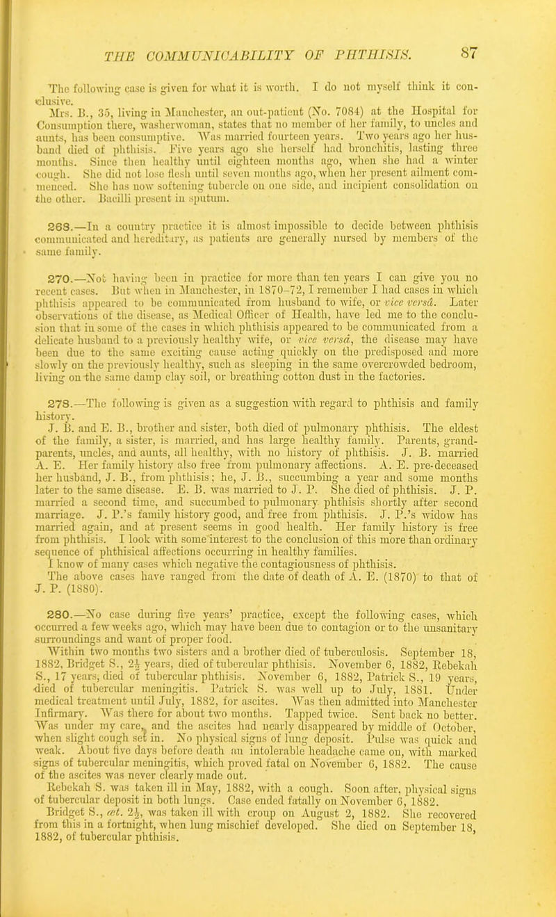 The following case is given for wliat it is worth. I do not myself think it con- clusive. Mrs. II., 35, living in Manchester, an out-patient (No. 7084) at the Hospital for Consumption there, washerwoman, states that no member of her family, to uncles and aunts, has been consumptive. Was married fourteen years. Two years ago her hus- band died of phthisis. Five years ago she herself had bronchitis, lasting three months. Since then healthy until eighteen months ago, when she had a winter cough. She did not lose flc-sli until seven months ago, when her present ailment com- menced. She has now softening tubercle on one side, and incipient consolidation on the other. Bacilli present in sputum. 263.—In a country practice it is almost impossible to decide between phthisis communicated and hereditary, as patients are generally nursed by members of the • same family. 270.—Not having been in practice for more than ten years I can give you no recent cases. But when in Manchester, in 1870-72,1 remember I had cases in which phthisis appeared to be communicated from husband to wife, or vice versd. Later observations of the disease, as Medical Officer of Health, have led me to the conclu- sion that in some of the cases in which phthisis appeared to bo communicated from a delicate husband to a previously healthy wife, or vice versa, the disease may have been due to the same exciting cause acting quickly on the predisposed and more slowly on the previously healthy, such as sleeping in the same overcrowded bedroom, living on the same damp clay soil, or breathing cotton dust in the factories. 278.—The following is given as a suggestion with regard to phthisis and family history. J. B. and E. B., brother and sister, both died of pulmonary phthisis. The eldest of the family, a sister, is married, and has large healthy family. Parents, grand- parents, uncles, and aunts, all healthy, with no history of phthisis. J. B. married A. E. Her family history also free from pulmonary affections. A. E. pre-deceased her husband, J. B., from phthisis; he, J. B., succumbing a year and some months later to the same disease. E. B. was married to J. P. She died of phthisis. J. P. married a second time, and succumbed to pulmonary phthisis shortly after second marriage. J. P.’s family history good, and free from phthisis. J. P.’s widow has married again, and at present seems in good health. Her family history is free from phthisis. I look with some interest to the conclusion of this more than ordinary sequence of phthisical affections occurring in healthy families. I know of many cases which negative the contagiousness of phthisis. The above cases have ranged from the date of death of A. E. (1870) to that of J. P. (1S80). 280.—No case during five years’ practice, except the following cases, which occurred a few weeks ago, which may have been due to contagion or to the unsanitary surroundings and want of proper food. Within two months two sisters and a brother died of tuberculosis. September 18, 1882, Bridget S., 21 years, died of tubercular phthisis. November 6, 1882, Rebekah S., 17 years, died of tubercular phthisis. November 6, 1882, Patrick S., 19 years, died of tubercular meningitis. Patrick S. was well up to July, 1881. Under medical treatment until July, 1882, for ascites. Was then admitted into Manchester Infirmary. Was there for about two months. Tapped twice. Sent back no better. Was under my care,, and the ascites had nearly disappeared by middle of October, when slight cough set in. No physical signs of lung deposit. Pulse was quick and weak. About five days before death an intolerable headache came on, with marked signs of tubercular meningitis, which proved fatal on November 6, 1882. The cause of the ascites was never clearly made out. Rebekah S. was taken ill in May, 1882, with a cough. Soon after, physical signs of tubercidar deposit in both lungs. Case ended fatally on November 6, 1882. Bridget S., rut. 21, was taken ill with croup on August 2, 1882. She recovered from this in a fortnight, when lung mischief developed. She died on September 18 1882, of tubercular phthisis.