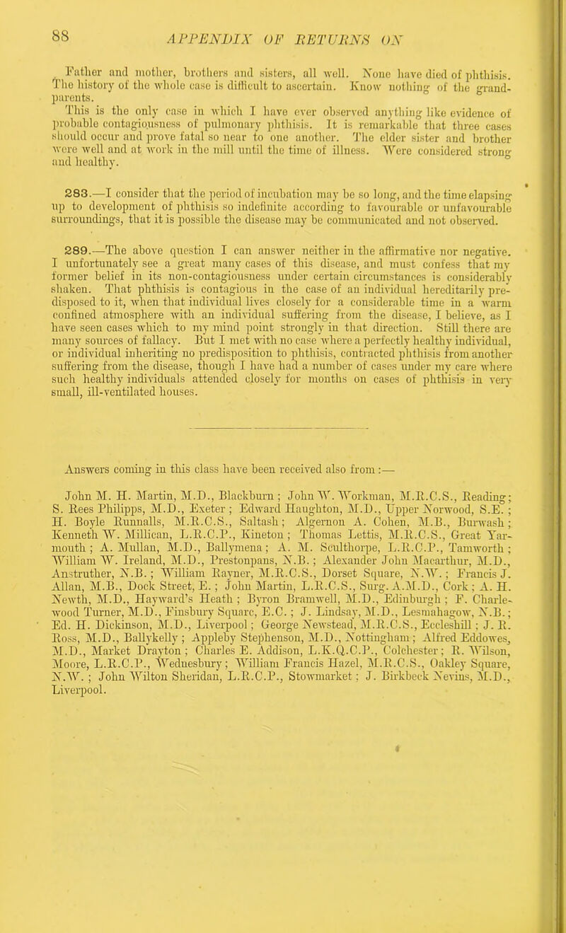 8S Father and mother, brothers and sisters, all well. None have died of phthisis. The history of the whole ease is difficult to ascertain. Know nothing of the grand- parents. This is the only ease in which I have ever observed anything like evidence of probable contagiousness of pulmonary phthisis. It is remarkable that three cases should occur and prove fatal so near to one another. The elder sister and brother were well and at work in the mill until the time of illness. Were considered strong and healthy. 283.—I consider that the period of incubation may he so long, and the time elapsing up to development of phthisis so indefinite according to favourable or unfavourable surroundings, that it is possible the disease may be communicated and not observed. 289.—The above question I can answer neither in the affirmative nor negative. I unfortunately see a great many cases of this disease, and must confess that my former belief in its non-contagiousness under certain circumstances is considerably shaken. That phthisis is contagious in the case of an individual hereditarily pre- disposed to it, when that individual lives closely for a considerable time in a warm confined atmosphere with an individual suffering from the disease, I believe, as I have seen cases which to my mind point strongly in that direction. Still there are many sources of fallacy. But I met with no case where a perfectly healthy individual, or individual inheriting no predisposition to phthisis, contracted phthisis from another suffering from the disease, though I have had a number of cases under my care where such healthy individuals attended closely for months on cases of phthisis in very- small, ill-ventilated houses. Answers coming in this class have been received also from :—• John M. H. Martin, M.D., Blackburn ; John W. Workman, M.E.C.S., Beading; S. Bees Philipps, M.D., Exeter ; Edward Haughton, M.D., Upper Norwood, S.E. ; H. Boyle Bunnalls, M.B.C.S., Saltash; Algernon A. Cohen, M.B., Burwasli; Kenneth W. Millican, L.B.C.P., Kineton ; Thomas Lettis, M.B.C.S., Great Yar- mouth ; A. Mullan, M.D., Ballymena; A. M. Seulthorpe, L.B.C.P., Tamworth ; William W. Ireland, M.D., Prestonpans, N.B.; Alexander John Macarthur, M.D., Anstruther, N.B.; William Bayner, M.B.C.S., Dorset Square, NAY.; Francis J. Allan, M.B., Dock Street, E.; John Martin, L.B.C.S., Surg. A.M.D., Cork; A. H. Newth, M.D., Hayward’s Heath; Byron Bramwell, M.D., Edinburgh; F. Charle- wood Turner, M.D., Finsbury Square, E.C.; J. Lindsay, M.D., Lesmahagow, N.B.; Ed. H. Dickinson, M.D., Liverpool; George Newstead, M.B.O.S., Eccleshill; J. B. Boss, M.D., Ballykelly ; Appleby Stephenson, M.D., Nottingham ; Alfred Eddowes, M. D., Market Drayton; Charles E. Addison, L.K.Q.C.P., Colchester; E. Wilson, Moore, L.B.C.P., Wednesbm-y; William Francis Hazel, M.B.C.S., Oakley Square, N. W. ; John Wilton Sheridan, L.B.C.P., Stowmarket: J. Birkbeck Nevins, M.D., Liverpool. «