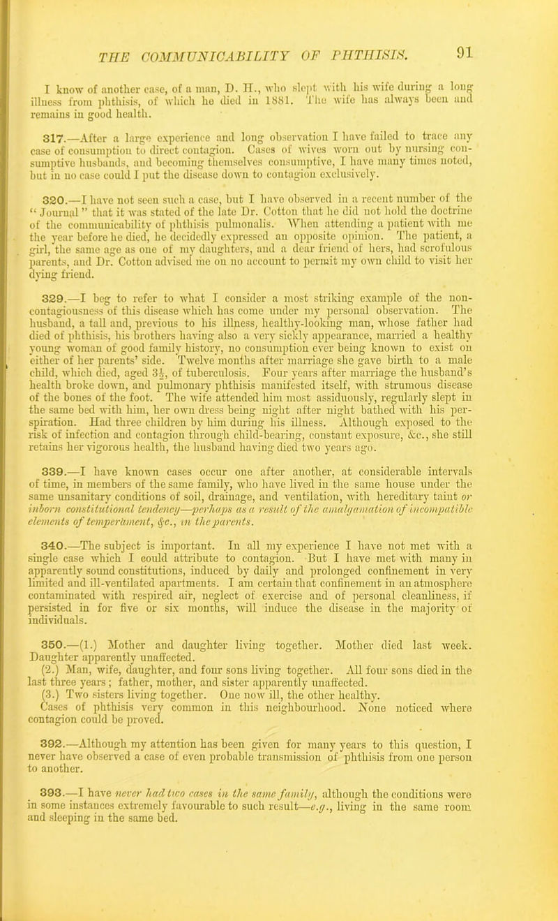 I know of another case, of a man, D. II., who slept with his wife during a long illness from phthisis, of which he died ill 1881. 1 he wife has always been and remains in good health. 317.—After a large experience and long observation I have failed to trace any case of consumption to direct contagion. Cases of wives worn out by nursing con- sumptive husbands, and becoming themselves consumptive, I have many times noted, but iu no case could I put the disease down to contagion exclusively. 320.—I have not seen such a case, but I have observed in a recent number of the “ Journal ” that it was stated of the late Dr. Cotton that he did not hold the doctrine of the communicability of phthisis pulmonalis. AVhen attending a patient with me the year before he died, he decidedly expressed an opposite opinion. The patient, a girl, the same age as one of my daughters, and a dear friend of hers, had scrofulous parents, and Dr. Cotton advised me on no account to permit my own child to visit her dying friend. 329.—I beg to refer to what I consider a most striking example of the non- contagiousness of this disease which has come under my personal observation. The husband, a tall and, previous to his illness, liealthy-looking man, whose father had died of phthisis, his brothers having also a very sickly appearance, married a healthy young woman of good family history, no consumption ever being known to exist on either of her parents’ side. Twelve months after marriage she gave birth to a male child, which died, aged 3A, of tuberculosis. Four years after marriage the husband’s health broke down, and pulmonary phthisis manifested itself, with strumous disease of the bones of the foot. The wife attended him most assiduously, regularly slept in the same bed with him, her own dress being night after night bathed with his per- spiration. Had three children by him during his illuess. Although exposed to the risk of infection and contagion through child-bearing, constant exposure, <&c., she still retains her vigorous health, the husband having died two years ago. 339. —I have known cases occur one after another, at considerable intervals of time, in members of the same family, who have lived in the same house under the same unsanitary conditions of soil, drainage, and ventilation, with hereditary taint or inborn constitutional tendency—perhaps as a result of the amalgamation of incompatible elements of temperament, §c., in the parents. 340. —The subject is important. In all my experience I have not met with a single case which I could attribute to contagion. But I have met with many in apparently sound constitutions, induced by daily and prolonged confinement in very limited and ill-ventilated apartments. I am certain that confinement in an atmosphere contaminated with respired air, neglect of exercise and of personal cleanliness, if persisted in for five or six months, will induce the disease in the majority of individuals. 350.—(1.) Mother and daughter living together. Mother died last week. Daughter apparently unaffected. (2.) Man, wife, daughter, and four sons living together. All four sons died in the last three years; father, mother, and sister apparently unaffected. (3.) Two sisters living together. One now ill, the other healthy. Cases of phthisis very common in this neighbourhood. Hone noticed where contagion could be proved. 392. —Although my attention has been given for many years to this question, I never have observed a case of even probable transmission of phthisis from one person to another. 393. —-I have never had two cases in the same family, although the conditions were in some instances extremely favourable to such result—e.y., living in the same room and sleeping in the same bed.