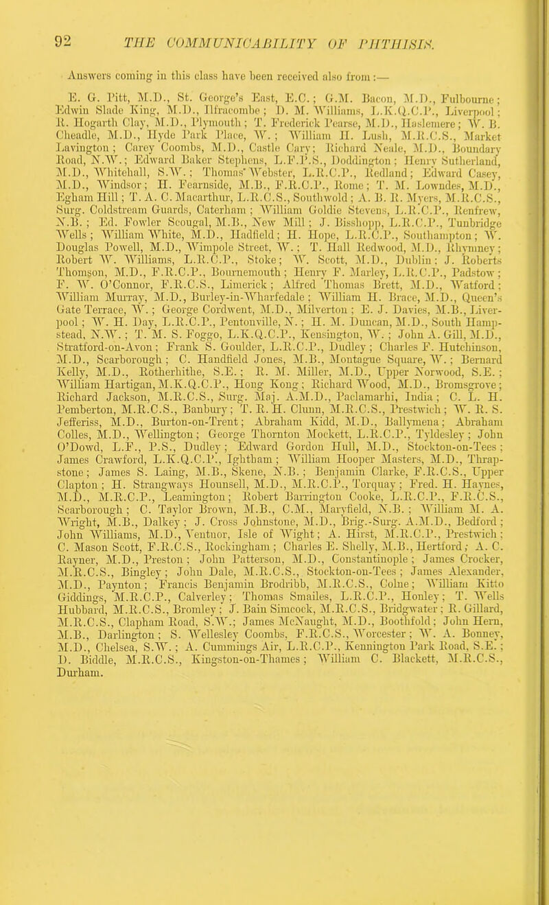 Answers coming in this class have been received also from:— E. G. Pitt, M.I)., St. George’s East, E.C.; G.M. Bacon, M.D., Fulboume; Edwin Slade King, M.D., Ilfracombe; D. M. Williams, L.K.Q.C.P., Liverpool; It. Hogarth Clay, M.D., Plymouth; T. Frederick Pearse, M.I)., Ilaslemere; AY. B. Cheadle, M.D., Hyde Park Place, AY.; 'William II. Lush, M.H.C.S., Market Laviugton ; Carey Coombs, M.I)., Castle Cary; Richard Neale, M.D., Boundary Road, N.W.; Edward Baker Stephens, L.F.P.S., Doddington; Henry Sutherland, M.D., Whitehall, S.W.; Thomas'Webster, L.R.C.P., ltedland; Edward Casey, M. D., Windsor; H. Fearnside, M.B., F.R.C.l’., Rome; T. M. Lowndes, M.I)., Egham Hill; T. A. C. Macarthur, L.R.C.S., Southwold ; A. B. R. Myers, M.ll.C.S., Surg. Coldstream Guards, Caterham; William Goldie Stevens, L.R.C.P., Renfrew, N. B. ; Ed. Fowler Scougal, M.B., New Mill; J. Bissliopp, L.R.C.P., Tunbridge Wells; William White, M.D., Iladfleld; II. Hope, L.R.C.P., Southampton; AY. Douglas Powell, M.D., Wimpole Street, AY.; T. nail Redwood, M.I)., Rhynmey; Robert W. Williams, L.R.C.P., Stoke; W. Scott, M.I)., Dublin; J. Roberts Thomgon, M.D., F.R.C.P., Bournemouth; Henry F. Marley, L.lt.C.P., Padstow; F. W. O’Connor, F.R.C.S., Limerick ; Alfred Thomas Brett, M.D., Watford ; William Murray, M.D., Burley-in-Wharfedale ; William II. Brace, M.D., Queen’s Gate Terrace, AY.; George Cordwent, M.D., Milverton ; E. J. Davies, M.B., Liver- pool ; W. H. Day, L.R.C.P., Pentonville, N.; H. M. Duncan, M.D., South Hamp- stead, N.W. ; T. M. S. Foggo, L.K.Q.C.P., Kensington, AY. ; John A. Gill, M.D., Stratford-on-Avon; Frank S. Goulder, L.R.C.P., Dudley; Charles F. Hutchinson, M.D., Scarborough; C. Handheld Jones, M.B., Montague Square, W.; Bernard Kelly, M.D., Rotherhithe, S.E.; R. M. Miller, M.D., Upper Norwood, S.E. ; William Hartijgan,M.K.Q.C.P., Hong Kong; Richard Wood, M.D., Bromsgrove; Richard Jackson, M.R.C.S., Surg. Maj. A.M.D., Paclamarhi, India; C. L. H. Pemberton, M.R.C.S., Banbury; T. R. H. Chum, M.R.C.S., l’restwich; W. R. S. Jefferiss, M.D., Burton-on-Trent; Abraham Kidd, M.D., Ballymena; Abraham Colles, M.D., WeRington; George Thornton Mockett, L.R.C.P., Tyldesley; John O’Dowd, L.F., P.S., Dudley; Edward Gordon Hull, M.D., Stockton-on-Tees; James Crawford, L.K.Q.C.l’., Ightham; William Hooper Masters, M.D., Tlirap- stone; James S. Laing, M.B., Skene, N.B.; Benjamin Clarke, F.R.C.S., Upper Clapton; H. Strangways Hounsell, M.D., M.R.C.P., Torquay; Fred. H. Haynes, M.D., M.R.C.P., Leamington; Robert Barrington Cooke, L.R.C.l’., F.R.C.S., Scarborough ; C. Taylor Brown, M.B., C.M., Maryfield, N.B. ; William M. A. Wright, M.B., Dalkey; J. Cross Johnstone, M.D., Brig.-Surg. A.M.D., Bedford; John WiUiams, M.D., Yentuor, Isle of AVight; A. Hirst, M.R.C.P., Prestwich : C. Mason Scott, F.R.C.S., Rockingham; Charles E. SheRy, M.B., Hertford; A. C. Rayner, M.D., Preston ; John Patterson, M.D., Constantinople; James Crocker, M.R.C.S., Bingley; John Dale, M.R.C.S., Stockton-on-Tees; James Alexander, M.D., Paynton; Francis Benjamin Brodribb, M.ll.C.S., Colne; William Kitto Giddings, M.R.C.P., Calverley; Thomas Smailes, L.R.C.P., Honley; T. Wells Hubbard, M.ll.C.S., Bromley ; J. Bain Simcock, M.R.C.S., Bridgwater; R. Gillard, M.R.C.S., Clapham Road, SAY.; James McNauglit, M.D., Boothfold; Jolin Hern, M.B., Darlington; S. Wellesley Coombs, F.R.C.S., Worcester; AY. A. Bonuey, M.D., Chelsea, S.AY.; A. Cummings Air, L.ll.C.P., Kenningtou Park Road, S.E.; I). Biddle, M.R.C.S., Kingston-on-Thames; William C. Blackett, M.R.C.S., Durham.