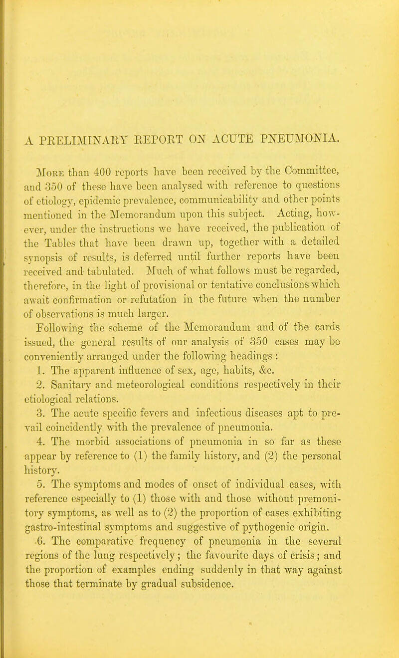 A PRELIMINARY REPORT ON ACUTE PNEUMONIA. More than 400 reports have been received by the Committee, and 350 of these have been analysed with reference to questions of etiology, epidemic prevalence, communicability and other points mentioned in the Memorandum upon this subject. Acting, how- ever, under the instructions we have received, the publication of the Tables that have been drawn up, together with a detailed synopsis of results, is deferred until further reports have been received and tabulated. Much of what follows must be regarded, therefore, in the light of provisional or tentative conclusions which await confirmation or refutation in the future when the number of observations is much larger. Following the scheme of the Memorandum and of the cards issued, the general results of our analysis of 350 cases may be conveniently arranged under the following headings : 1. The apparent influence of sex, age, habits, &c. 2. Sanitary and meteorological conditions respectively in their etiological relations. 3. The acute specific fevers and infectious diseases apt to pre- vail coincidently with the prevalence of pneumonia. 4. The morbid associations of pneumonia in so far as these appear by reference to (1) the family history, and (2) the personal history. 5. The symptoms and modes of onset of individual cases, with reference especially to (1) those with and those without premoni- tory symptoms, as well as to (2) the proportion of cases exhibiting gastro-intestinal symptoms and suggestive of pythogenic origin. 6. The comparative frequency of pneumonia in the several regions of the lung respectively ; the favourite days of crisis ; and the proportion of examples ending suddenly in that way against those that terminate by gradual subsidence.