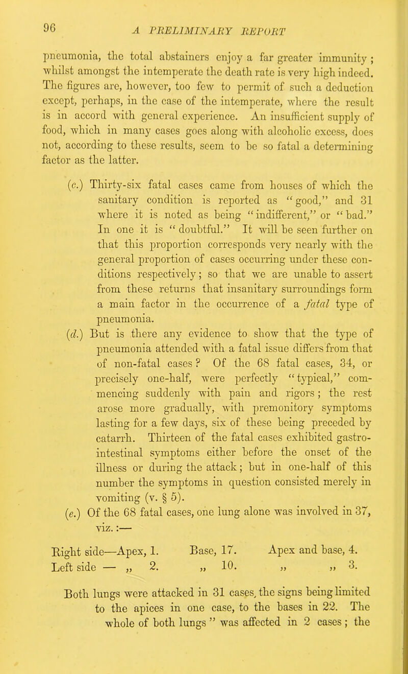 pneumonia, the total abstainers enjoy a far greater immunity ; whilst amongst the intemperate the death rate is very high indeed. The figures are, however, too few to permit of such a deduction except, perhaps, in the case of the intemperate, where the result is in accord with general experience. An insufficient supply of food, which in many cases goes along with alcoholic excess, does not, according to these results, seem to he so fatal a determining factor as the latter. (<?.) Thirty-six fatal cases came from houses of which the sanitary condition is reported as “ good,” and 31 where it is noted as being “ indifferent,” or “ bad.” In one it is “ doubtful.” It will be seen further on that this proportion corresponds very nearly with the general proportion of cases occurring under these con- ditions respectively; so that we are unable to assert from these returns that insanitary surroundings form a main factor in the occurrence of a fatal type of pneumonia. (d.) But is there any evidence to show that the type of pneumonia attended with a fatal issue differs from that of non-fatal cases ? Of the 68 fatal cases, 34, or precisely one-half, were perfectly “ typical,” com- mencing suddenly with pain and rigors; the rest arose more gradually, with premonitory symptoms lasting for a few days, six of these being preceded by catarrh. Thirteen of the fatal cases exhibited gastro- intestinal symptoms either before the onset of the illness or during the attack; but in one-half of this number the symptoms in question consisted merely in vomiting (v. § 5). (e.) Of the 68 fatal cases, one lung alone was involved in 37, viz.:— Bight side—Apex, 1. Base, 17. Apex and base, 4. Left side — „ 2. „ 10. „ „ 3. Both lungs were attacked in 31 cases, the signs being limited to the apices in one case, to the bases in 22. The whole of both lungs ” was affected in 2 cases ; the