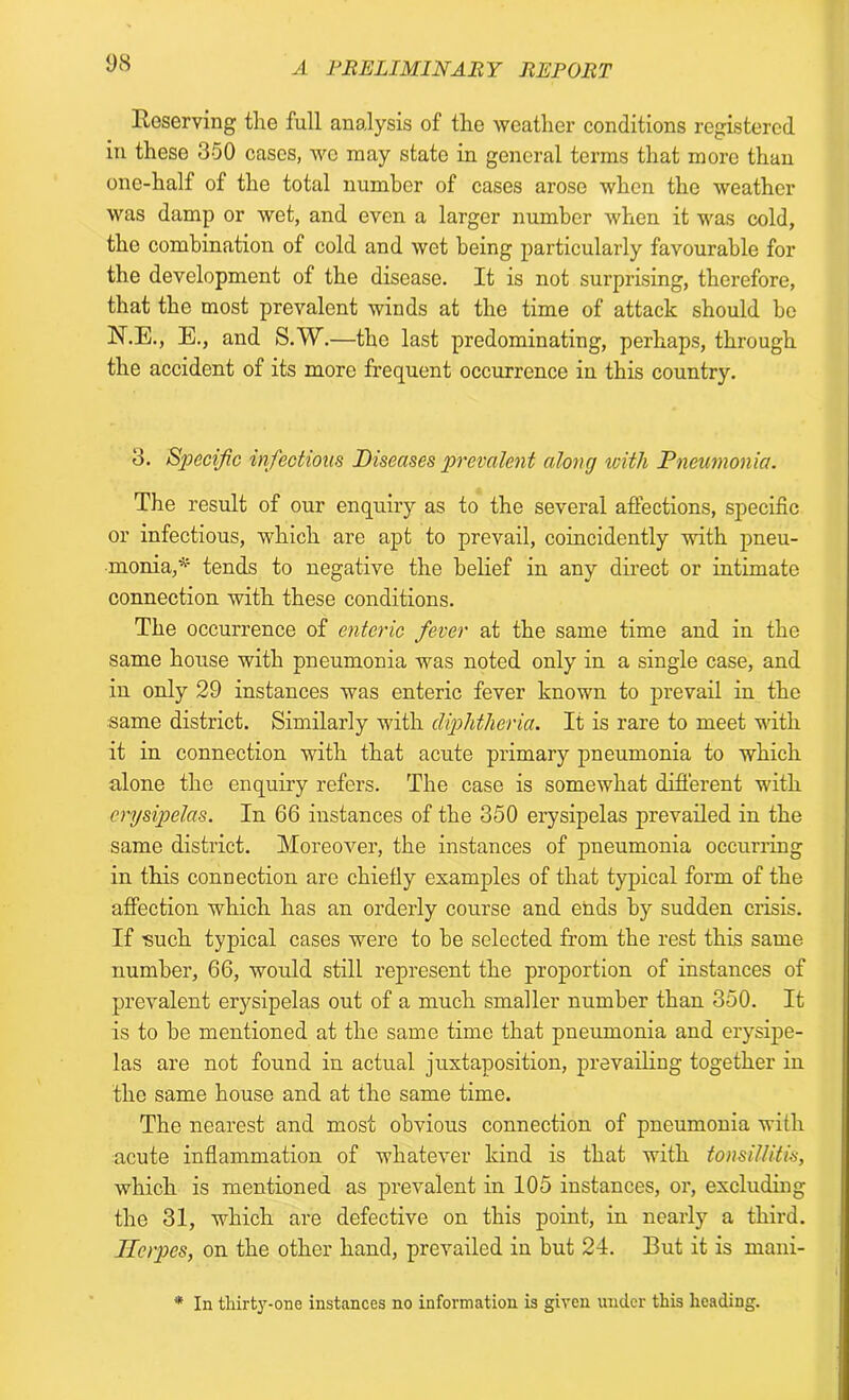 Reserving the full analysis of the weather conditions registered in these 350 cases, we may state in general terms that more than one-half of the total number of cases arose when the weather was damp or wet, and even a larger number when it was cold, the combination of cold and wet being particularly favourable for the development of the disease. It is not surprising, therefore, that the most prevalent winds at the time of attack should be N.E., E., and S.W.—the last predominating, perhaps, through the accident of its more frequent occurrence in this country. 3. Specific infections Diseases prevalent along with Pneumonia. The result of our enquiry as to the several affections, specific or infectious, which are apt to prevail, coincidently with pneu- monia,* tends to negative the belief in any direct or intimate connection with these conditions. The occurrence of enteric fever at the same time and in the same house with pneumonia was noted only in a single case, and in only 29 instances was enteric fever known to prevail in the same district. Similarly with diphtheria. It is rare to meet with it in connection with that acute primary pneumonia to which alone the enquiry refers. The case is somewhat different with erysipelas. In 66 instances of the 350 erysipelas prevailed in the same district. Moreover, the instances of pneumonia occurring in this connection are chiefly examples of that typical form of the affection which has an orderly course and ends by sudden crisis. If such typical cases were to be selected from the rest this same number, 66, would still represent the proportion of instances of prevalent erysipelas out of a much smaller number than 350. It is to be mentioned at the same time that pneumonia and erysipe- las are not found in actual juxtaposition, prevailing together in the same house and at the same time. The nearest and most obvious connection of pneumonia with acute inflammation of whatever kind is that with tonsillitis, which is mentioned as prevalent in 105 instances, or, excluding the 31, which are defective on this point, in nearly a third. Herpes, on the other hand, prevailed in but 24. But it is mani- * In thirty-one instances no information is given under this heading.