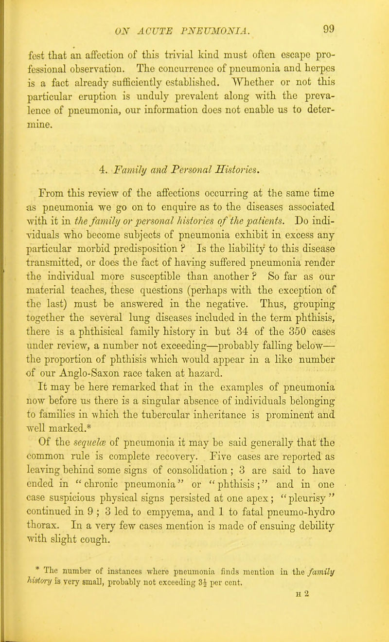 fcst that an affection of this trivial kind must often escape pro- fessional observation. The concurrence of pneumonia and herpes is a fact already sufficiently established. Whether or not this particular eruption is unduly prevalent along with the preva- lence of pneumonia, our information does not enable us to deter- mine. 4. Family and Personal Histories. From this review of the affections occurring at the same time ns pneumonia we go on to enquire as to the diseases associated with it in the family or personal histories of the patients. Do indi- viduals who become subjects of pneumonia exhibit in excess any particular morbid predisposition ? Is the liability to this disease transmitted, or does the fact of having suffered pneumonia render the individual more susceptible than another P So far as our material teaches, these questions (perhaps with the exception of the last) must be answered in the negative. Thus, grouping together the several lung diseases included in the term phthisis, there is a phthisical family history in but 34 of the 350 cases under review, a number not exceeding—probably falling below— the proportion of phthisis which would appear in a like number of our Anglo-Saxon race taken at hazard. It may be here remarked that in the examples of pneumonia now before us there is a singular absence of individuals belonging to families in which the tubercular inheritance is prominent and vrell marked.* Of the sequelce of pneumonia it may be said generally that the common rule is complete recovery. Five cases are reported as leaving behind some signs of consolidation ; 3 are said to have ended in “ chronic pneumonia ” or “ phthisis ; ” and in one case suspicious physical signs persisted at one apex; “ pleurisy ” continued in 9 ; 3 led to empyema, and 1 to fatal pneumo-hydro thorax. In a very few cases mention is made of ensuing debility with slight cough. * The number of instances where pneumonia finds mention in the family history is very small, probably not exceeding 3i per cent.