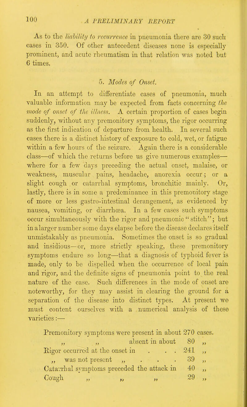As to the liability to recurrence in pneumonia there are 30 such cases in 350. Of other antecedent diseases none is especially prominent, and acute rheumatism in that relation was noted but 6 times. 5. Modes of Onset. In an attempt to differentiate cases of pneumonia, much valuable information may be expected from facts concerning the mode of onset of the illness. A certain proportion of cases begin suddenly, without any premonitory symptoms, the rigor occurring as the first indication of departure from health. In several such cases there is a distinct history of exposure to cold, wet, or fatigue within a few hours of the seizure. Again there is a considerable class—of which the returns before us give numerous examples— where for a few days preceding the actual onset, malaise, or weakness, muscular pains, headache, anorexia occur ; or a slight cough or catarrhal symptoms, bronchitic mainly. Or, lastly, there is in some a predominance in this premonitory stage of more or less gastro-intestinal derangement, as evidenced by nausea, vomiting, or diarrhoea. In a few cases such symptoms occur simultaneously with the rigor and pneumonic “ stitch”; but in alarger number some days elapse before the disease declares itself unmistakably as pneumonia. Sometimes the onset is so gradual and insidious—or, more strictly speaking, these premonitory symptoms endure so long—that a diagnosis of typhoid fever is made, only to be dispelled when the occurrence of local pain and rigor, and the definite signs of pneumonia point to the real nature of the case. Such differences in the mode of onset are noteworthy, for they may assist in clearing the ground for a separation of the disease into distinct types. At present we must content ourselves with a numerical analysis of these varieties:— Premonitory symptoms were present in about 270 cases. „ „ absent in about 80 „ Pigor occurred at the onset in . . 241 ,, „ was not present „ . . 39 ,, Catarrhal symptoms preceded the attack in 40 ,, Cough 29 7>