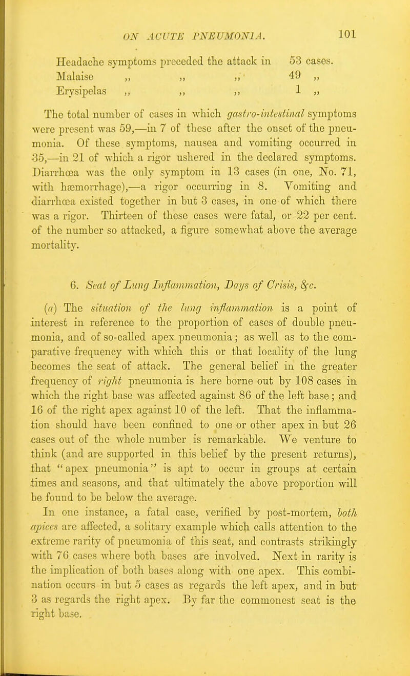 Headache symptoms preceded the attack in 53 cases. Malaise „ „ ,, ■ 49 „ Erysipelas ,, ,, ,, 1 „ The total number of cases in which gast.ro-intestinal symptoms were present was 59,—in 7 of these after the onset of the pneu- monia. Of these symptoms, nausea and vomiting occurred in 35,—in 21 of which a rigor ushered in the declared symptoms. Diarrhoea was the only symptom in 13 cases (in one, Ho. 71, with haemorrhage),—a rigor occurring in 8. Yomiting and diarrhoea existed together in but 3 cases, in one of which there was a rigor. Thirteen of these cases were fatal, or 22 per cent, of the number so attacked, a figure somewhat above the average mortality. 6. Scat of Lung Inflammation, Days of Crisis, fyc. [a) The situation of the lung inflammation is a point of interest in reference to the proportion of cases of double pneu- monia, and of so-called apex pneumonia ; as well as to the com- parative frequency with which this or that locality of the lung becomes the seat of attack. The general belief in the greater frequency of right pneumonia is here borne out by 108 cases in which the right base was affected against 86 of the left base ; and 16 of the right apex against 10 of the left. That the inflamma- tion should have been confined to one or other apex in but 26 cases out of the whole number is remarkable. We venture to think (and are supported in this belief by the present returns), that “apex pneumonia” is apt to occur in groups at certain times and seasons, and that ultimately the above proportion will be found to be below the average. In one instance, a fatal case, verified by post-mortem, both apices are affected, a solitary example which calls attention to the extreme rarity of pneumonia of this seat, and contrasts strikingly with 76 cases where both bases are involved. Hext in rarity is the implication of both bases along with one apex. This combi- nation occurs in but 5 cases as regards the left apex, and in but 3 as regards the right apex. By far the commonest seat is the right base.