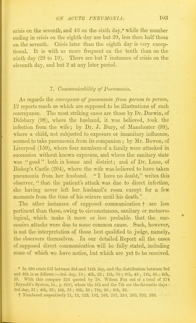 crisis on the seventh, and 43 on the sixth day,* while the number ending in crisis on the eighth day are hut 29, less than half those on the seventh. Crisis later than the eighth day is very excep- tional. It is with us more frequent on the tenth than on the ninth day (29 to 19). There are hut 7 instances of crisis on the eleventh day, and but 2 at any later period. 7. Communicability of Pneumonia. As regards the conveyance of pneumonia from person to person, 12 reports reach us which are supposed to be illustrations of such conveyance. The most striking cases are those by Dr. Darwin, of Didsbury (98), where the husband, it was believed, took the infection from the wife; by Dr. J. Bury, of Manchester (99), where a child, not subjected to exposure or insanitary influence, seemed to take pneumonia from its companion ; by Mr. Bowen, of Liverpool (159), where four members of a family were attacked in succession without known exposure, and where the sanitary state was “ good ” both in house and district; and of Dr. Lane, of Bishop’s Castle (204), where the wife was believed to have taken pneumonia from her husband. “ I have no doubt,” writes this observer, “ that the patient’s attack was due to direct infection, she having never left her husband’s room except for a few moments from the time of his seizure until his death.” The other instances of supposed communication f are less pertinent than these, owing to circumstances, sanitary or meteoro- logical, which make it more or less probable that the suc- cessive attacks were due to some common cause. Such, however, is not the interpretation of those best qualified to judge, namely, the observers themselves. In our detailed Report all the cases of supposed direct communication will be fully stated, including some of which we have notice, but which are yet to be received. * In 290 crisis fell between 3rd and 14th day, and the distribution between 3rd and 8th is as follows :—3rd day, 10 ; 4th, 25 ; 5th, 30 ; 6th, 43 ; 7th, 65 ; 8th, 29. With this compare 324 quoted by Dr. Wilson Fox out of a total of 374 (Reynold’s System, iii., p. 650), where the 5th and the 7th are the favourite days : 3rd day, 31 ; 4th, 33; 5th, 78 ; 6th, 50 ; 7th, 96 ; 8tli, 36. f Numbered respectively 11, 12, 123, 152, 166, 207, 240, 260, 335, 336.