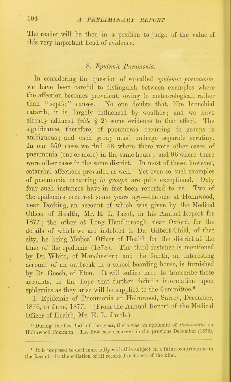 The reader will be then in a position to judge of the value of this very important head of evidence. 8. Epidemic Pneumonia. In considering the question of so-called epidemic pneumonia, we have been careful to distinguish between examples where the affection becomes prevalent, owing to meteorological, rather than “septic” causes. Ho one doubts that, like bronchial catarrh, it is largely influenced by weather; and we have already adduced (vide § 2) some evidence to that effect. The significance, therefore, of pneumonia occurring in groups is ambiguous; and each group must undergo separate scrutiny. In our 350 cases we find 46 where there were other cases of pneumonia (one or more) in the same house ; and 96 where there were other cases in the same district. In most of these, however, catarrhal affections prevailed as well. Yet even so, such examples of pneumonia occurring in groups are quite exceptional. Only four such instances have in fact been reported to us. Two of the epidemics occurred some years ago—the one at Holmwood, near Dorking, an account of which was given by the Medical Officer of Health, Mr. E. L. Jacob, in his Annual Report for 1877 ; the other at Long Handborough, near Oxford, for the details of which we are indebted to Dr. Gilbert Child, of that city, he being Medical Officer of Health for the district at the time of the epidemic (1878). The third instance is mentioned by Dr. White, of Manchester ; and the fourth, an interesting account of an outbreak in a school boarding-house, is furnished by Dr. Gooch, of Eton. It will suffice here to transcribe these accounts, in the hope that further definite information upon epidemics as they arise will be supplied to the Committee.* 1. Epidemic of Pneumonia at Holmwood, Surrey, December, 1876, to June, 1877. (From the Annual Report of the Medical Officer of Health, Mr. E. L. Jacob.) “ During the first half of the year, there was an epidemic of Pneumonia on Holmwood Common. The first case occurred in the previous December (1S76), * It is proposed to deal more fully with this subject in a future contribution to the Record—by the collation of all recorded instances of the kind.