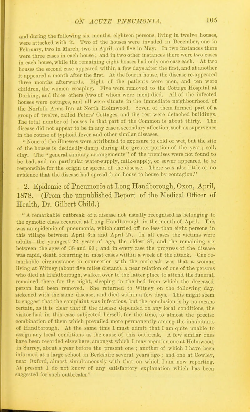 anil during the following six months, eighteen persons, living in twelve houses, were attacked with it. Two of the houses were invaded in December, one in February, two in March, two in April, and fire in May. In two instances there were three cases in each house ; and in two other instances there were two cases in each house, while the remaining eight houses had only one case each. At two houses the second case appeared within a few days after the first, and at another it appeared a month after the first. At the fourth house, the disease re-appeared three months afterwards. Eight of the patients were men, and ten were children, the women escaping. Five were removed to the Cottage Hospital at Dorking, and three others (two of whom were men) died. All of the infected houses were cottages, and all were situate in the immediate neighbourhood of the Norfolk Arms Inn at North Holmwood. Seven of them formed part of a group of twelve, called Peters’ Cottages, and the rest were detached buildings. The total number of houses in that part of the Common is about thirty. The disease did not appear to be in any case a secondary affection, such as supervenes in the course of typhoid fever and other similar diseases. 1! None of the illnesses -were attributed to exposure to cold or wet, but the site of the houses is decidedly damp during the greater portion of the year ; soil, clay. The “general sanitary arrangements” of the premises -were not found to be bad, and no particular water-supply, milk-supply, or sewer appeared to be responsible for the origin or spread of the disease. There was also little or no evidence that the disease had spread from house to house by contagion.” 2. Epidemic of Pneumonia at Long Handborough, Oxon, April, 1878. (From the unpublished Report of the Medical Officer of Health, Dr. Gilbert Child.) “ A remarkable outbreak of a disease not usually recognised as belonging to the zymotic class occurred at Long Handborough in the month of April. This was an epidemic of pneumonia, which carried off no less than eight persons in this village between April 6th and April 27. In all cases the victims were adults—the youngest 22 years of age, the oldest 87, and the remaining six between the ages of 38 and 60 ; and in every case the progress of the disease was rapid, death occurring in most cases within a week of the attack. One re- markable circumstance in connection with the outbreak was that a woman living at Witney (about five miles distant), a near relation of one of the persons who died at Handborough, walked over to the latter place to attend the funeral, remained there for the night, sleeping in the bed from which the deceased person had been removed. She returned to Witney on the following day, sickened with the same disease, and died within a few days. This might seem to suggest that the complaint was infectious, but the conclusion is by no means certain, as it is clear that if the disease depended on any local conditions, the visitor had in this case subjected herself, for the time, to almost the precise combination of them which prevailed more permanently among the inhabitants of Handborough. At the same time I must admit that I am quite unable to assign any local conditions as the cause of this outbreak. A few similar ones have been recorded elscv here, amongst which I may mention one at Holmwood, in Surrey, about a year before the present one ; another of which I have been informed at a large school in Berkshire several years ago ; and one at Cowley, near Oxford, almost simultaneously with that on which I am now reporting. At present I do not know of any satisfactory explanation which has been suggested for such outbreaks.”