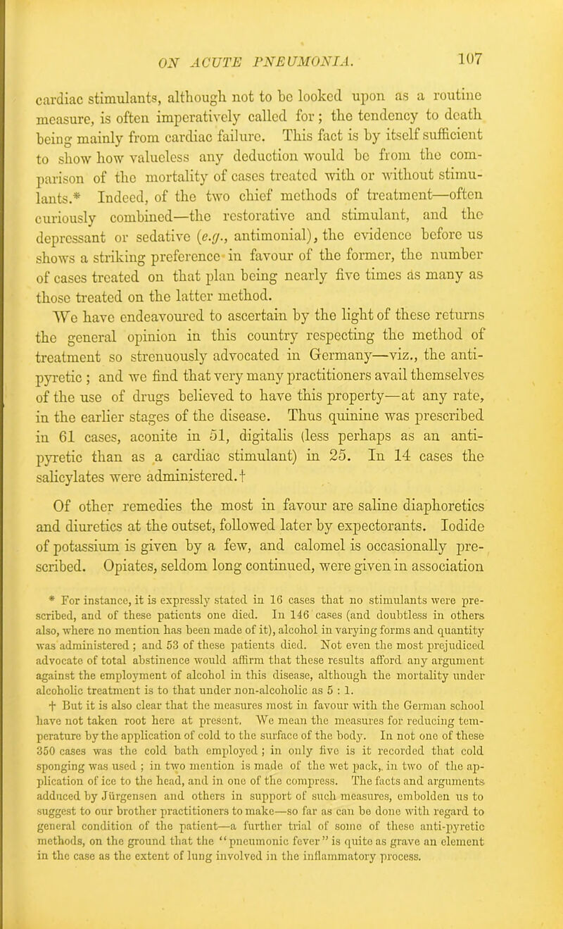 cardiac stimulants, although not to be looked upon as a routine measure, is often imperatively called for; the tendency to death being mainly from cardiac failure. This fact is by itself sufficient to show how valueless any deduction would be from the com- parison of the mortality of cases treated with or without stimu- lants.* Indeed, of the two chief methods of treatment—often curiously combined—the restorative and stimulant, and the depressant or sedative (e.g., antimonial), the evidence before us shows a striking preference in favour of the former, the number of cases treated on that plan being nearly five times as many as those treated on the latter method. Wo have endeavoured to ascertain by the light of these returns the general opinion in this country respecting the method of treatment so strenuously advocated in Germany—viz., the anti- pyretic ; and we find that very many practitioners avail themselves of the use of drugs believed to have this property—at any rate, in the earlier stages of the disease. Thus quinine was prescribed in 61 cases, aconite in 51, digitalis (less perhaps as an anti- pyretic than as a cardiac stimulant) in 25. In 14 cases the salicylates were administered.! Of other remedies the most in favour are saline diaphoretics and diuretics at the outset, followed later by expectorants. Iodide of potassium is given by a few, and calomel is occasionally pre- scribed. Opiates, seldom long continued, were given in association * For instance, it is expressly stated in 16 cases that no stimulants were pre- scribed, and of these patients one died. In 146 cases (and doubtless in others also, where no mention has been made of it), alcohol in varying forms and quantity was administered ; and 53 of these patients died. Not even the most prejudiced advocate of total abstinence would affirm that these results afford any argument against the employment of alcohol in this disease, although the mortality under alcoholic treatment is to that under non-alcoholic as 5 : 1. f But it is also clear that the measures most in favour with the German school have not taken root here at present. We mean the measures for reducing tem- perature by the application of cold to the surface of the body. In not one of these 350 cases was the cold bath employed ; in only five is it recorded that cold sponging was used ; in two mention is made of the wet pack,, in two of the ap- plication of ice to the head, and in one of the compress. The facts and arguments adduced by Jiirgenscn and others in support of such measures, embolden us to suggest to our brother practitioners to make—so far as can be done with regard to general condition of the patient—a further trial of some of these anti-pyretic methods, on the ground that the “pneumonic fever” is quite as grave an clement in the case as the extent of lung involved in the inflammatory process.