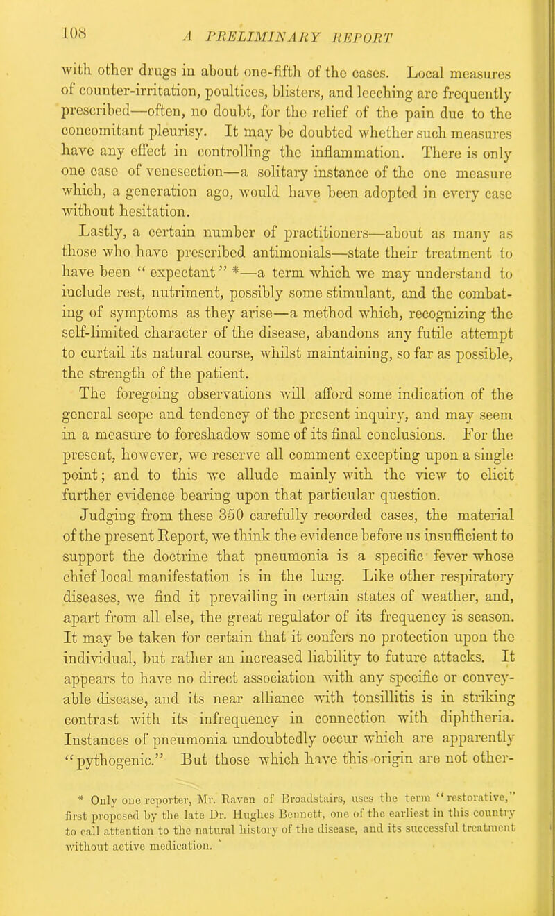 with other drugs in about one-fifth of the cases. Local measures ot counter-irritation, poultices, blisters, and leeching are frequently prescribed—often, no doubt, for the relief of the pain due to the concomitant pleurisy. It may be doubted whether such measures have any effect in controlling the inflammation. There is only one case of venesection—a solitary instance of the one measure which, a generation ago, would have been adopted in every case without hesitation. Lastly, a certain number of practitioners—about as many as those who have prescribed antimonials—state their treatment to have been “ expectant ” *—a term which we may understand to include rest, nutriment, possibly some stimulant, and the combat- ing of symptoms as they arise—a method which, recognizing the self-limited character of the disease, abandons any futile attempt to curtail its natural course, whilst maintaining, so far as possible, the strength of the patient. The foregoing observations will afford some indication of the general scope and tendency of the present inquiry, and may seem in a measure to foreshadow some of its final conclusions. For the present, however, we reserve all comment excepting upon a single point; and to this we allude mainly with the view to elicit further evidence bearing upon that particular question. Judging from these 350 carefully recorded cases, the material of the present Report, we think the evidence before us insufficient to support the doctrine that pneumonia is a specific fever whose chief local manifestation is in the lung. Like other respiratory diseases, we find it prevailing in certain states of weather, and, apart from all else, the great regulator of its frequency is season. It may be taken for certain that it confers no protection upon the individual, but rather an increased liability to future attacks. It appears to have no direct association with any specific or convey- able disease, and its near alliance with tonsillitis is in striking contrast with its infrequency in connection with diphtheria. Instances of pneumonia undoubtedly occur which are apparently “ pythogenic.” But those which have this origin are not othcr- * Only one reporter, Mr. Raven of Broadstairs, uses the term “restorative,” first proposed by the late Dr. Hughes Bennett, one ol the earliest in this country to call attention to the natural history of the disease, and its successful treatment without active medication.