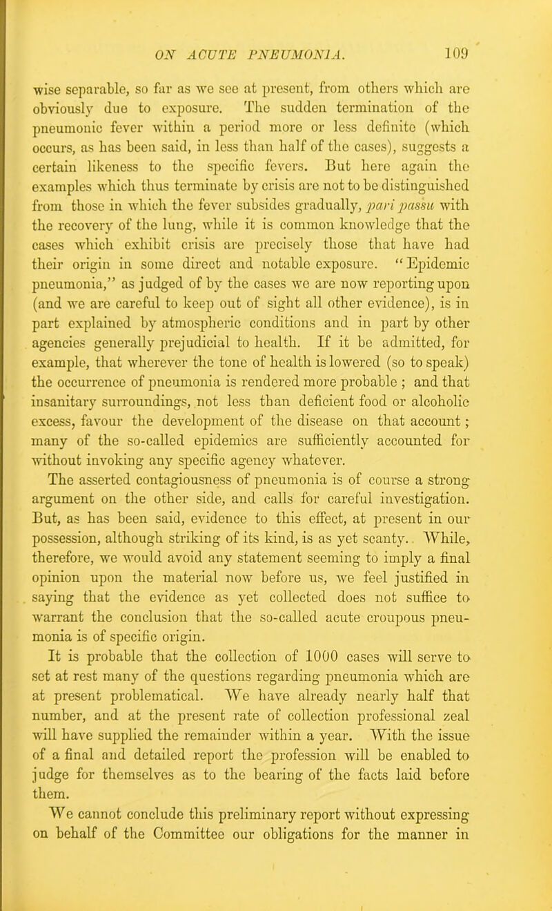 wise separable, so far as we see at present, from others which are obviously due to exposure. The sudden termination of the pneumonic fever within a period more or less definite (which occurs, as has been said, in less than half of the cases), suggests a certain likeness to the specific fevers. But here again the examples which thus terminate by crisis are not to be distinguished from those in which the fever subsides gradually, pari passu with the recovery of the lung, while it is common knowledge that the cases which exhibit crisis are precisely those that have had their origin in some direct and notable exposure. “ Epidemic pneumonia,” as judged of by the cases wo are now reporting upon (and we are careful to keep out of sight all other evidence), is in part explained by atmospheric conditions and in part by other agencies generally prejudicial to health. If it be admitted, for example, that wherever the tone of health is lowered (so to speak) the occurrence of pneumonia is rendered more probable ; and that insanitary surroundings, not less than deficient food or alcoholic excess, favour the development of the disease on that account ; many of the so-called epidemics are sufficiently accounted for without invoking any specific agency whatever. The asserted contagiousness of pneumonia is of course a strong argument on the other side, and calls for careful investigation. But, as has been said, evidence to this effect, at present in our possession, although striking of its kind, is as yet scanty. While, therefore, we would avoid any statement seeming to imply a final opinion upon the material now before us, we feel justified in saying that the evidence as yet collected does not suffice to warrant the conclusion that the so-called acute croupous pneu- monia is of specific origin. It is probable that the collection of 1000 cases will serve to set at rest many of the questions regarding pneumonia which are at present problematical. We have already nearly half that number, and at the present rate of collection professional zeal will have supplied the remainder within a year. With the issue of a final and detailed report the profession will be enabled to judge for themselves as to the bearing of the facts laid before them. We cannot conclude this preliminary report without expressing on behalf of the Committee our obligations for the manner in I