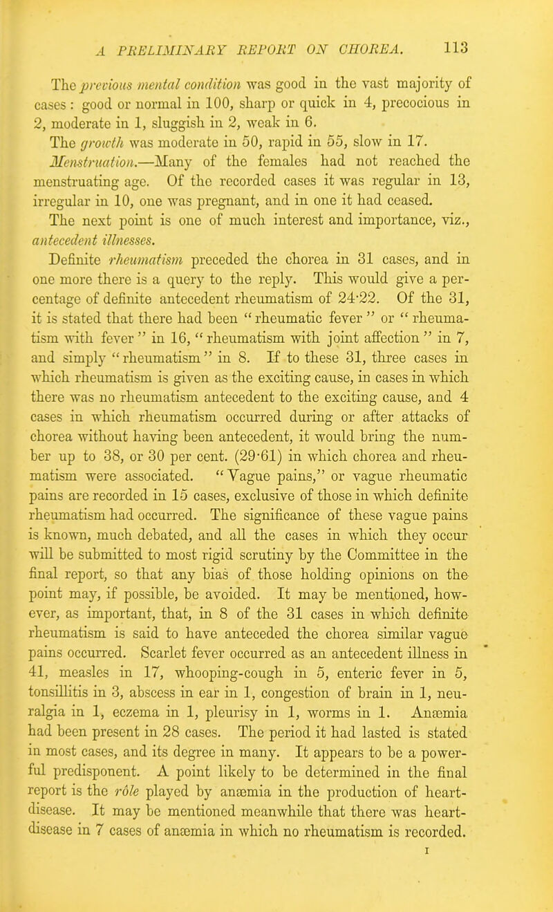 The previous mental condition was good in the vast majority of cases : good or normal in 100, sharp or quick in 4, precocious in 2, moderate in 1, sluggish in 2, weak in 6. The growth was moderate in 50, rapid in 55, slow in 17. Menstruation.—Many of the females had not reached the menstruating age. Of the recorded cases it was regular in 13, irregular in 10, one was pregnant, and in one it had ceased. The next point is one of much interest and importance, viz., antecedent illnesses. Definite rheumatism preceded the chorea in 31 cases, and in one more there is a query to the reply. This would give a per- centage of definite antecedent rheumatism of 24’22. Of the 31, it is stated that there had been “ rheumatic fever ” or “ rheuma- tism with fever ” in 16, “ rheumatism with joint affection ” in 7, and simply “rheumatism” in 8. If to these 31, three cases in which rheumatism is given as the exciting cause, in cases in which there was no rheumatism antecedent to the exciting cause, and 4 cases in which rheumatism occurred during or after attacks of chorea without having been antecedent, it wordd bring the num- ber up to 38, or 30 per cent. (29'61) in which chorea and rheu- matism were associated. “Vague pains,” or vague rheumatic pains are recorded in 15 cases, exclusive of those in which definite rheumatism had occurred. The significance of these vague pains is known, much debated, and all the cases in which they occur will be submitted to most rigid scrutiny by the Committee in the final report, so that any bias of those holding opinions on the point may, if possible, be avoided. It may be mentioned, how- ever, as important, that, in 8 of the 31 cases in which definite rheumatism is said to have anteceded the chorea similar vague pains occurred. Scarlet fever occurred as an antecedent illness in 41, measles in 17, whooping-cough in 5, enteric fever in 5, tonsillitis in 3, abscess in ear in 1, congestion of brain in 1, neu- ralgia in 1, eczema in 1, pleurisy in 1, worms in 1. Anmmia had been present in 28 cases. The period it had lasted is stated in most cases, and its degree in many. It appears to be a power- ful predisponent. A point likely to be determined in the final report is the role played by anaemia in the production of heart- disease. It may be mentioned meanwhile that there was heart- disease in 7 cases of anaemia in which no rheumatism is recorded.