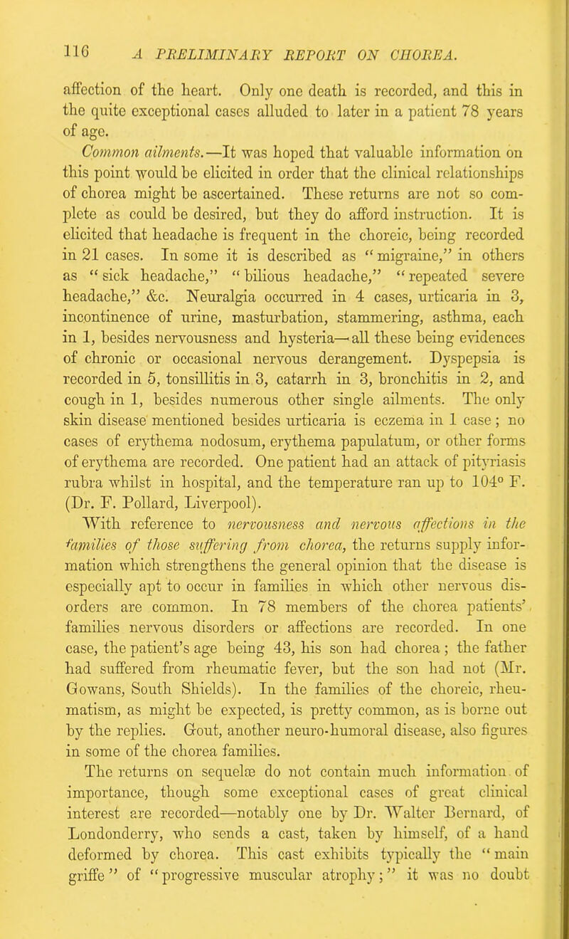 affection of the heart. Only one death is recorded, and this in the quite exceptional cases alluded to later in a patient 78 years of age. Common ailments.—It was hoped that valuable information on this point would be elicited in order that the clinical relationships of chorea might be ascertained. These returns are not so com- plete as could be desired, but they do afford instruction. It is elicited that headache is frequent in the choreic, being recorded in 21 cases. In some it is described as “ migraine,” in others as “ sick headache,” “ bilious headache,” “ repeated severe headache,” &c. Neuralgia occurred in 4 cases, urticaria in 3, incontinence of urine, masturbation, stammering, asthma, each in 1, besides nervousness and hysteria—« all these being evidences of chronic or occasional nervous derangement. Dyspepsia is recorded in 5, tonsillitis in 3, catarrh in 3, bronchitis in 2, and cough in 1, besides numerous other single ailments. The only skin disease mentioned besides urticaria is eczema in 1 case ; no cases of erythema nodosum, erythema papulatum, or other forms of erythema are recorded. One patient had an attack of pityriasis rubra whilst in hospital, and the temperature ran up to 104° F. (Dr. F. Pollard, Liverpool). With reference to nervousness and nervous affections in the families of those suffering from chorea, the returns supply infor- mation which strengthens the general opinion that the disease is especially apt to occur in families in which other nervous dis- orders are common. In 78 members of the chorea patients’ families nervous disorders or affections are recorded. In one case, the patient’s age being 43, his son had chorea ; the father had suffered from rheumatic fever, but the son had not (Mr. Gowans, South Shields). In the families of the choreic, rheu- matism, as might be expected, is pretty common, as is borne out by the replies. Gout, another neuro-humoral disease, also figures in some of the chorea families. The returns on sequelae do not contain much information of importance, though some exceptional cases of great clinical interest are recorded—notably one by Dr. Walter Bernard, of Londonderry, who sends a cast, taken by himself, of a hand deformed by chorea. This cast exhibits typically the “ main griffe ” of “progressive muscular atrophy;” it was no doubt