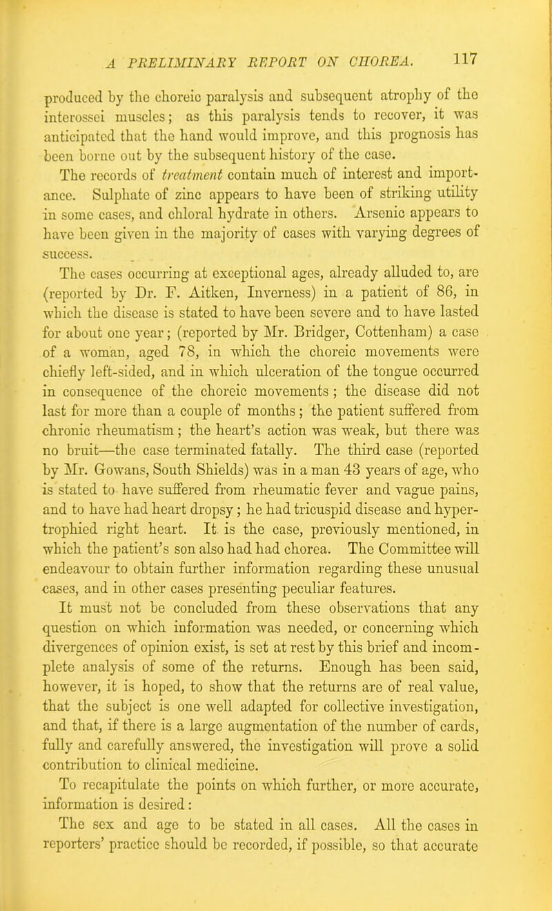 produced by the choreic paralysis and subsequent atrophy of the interossei muscles; as this paralysis tends to recover, it was anticipated that the hand would improve, and this prognosis has been borne out by the subsequent history of the case. The records of treatment contain much of interest and import- ance. Sulphate of zinc appears to have been of striking utility in some cases, and chloral hydrate in others. Arsenic appears to have been given in the majority of cases with varying degrees of success. The cases occurring at exceptional ages, already alluded to, are (reported by Dr. F. Aitken, Inverness) in a patient of 86, in which the disease is stated to have been severe and to have lasted for about one year; (reported by Mr. Bridger, Cottenham) a case of a woman, aged 78, in which the choreic movements were chiefly left-sided, and in which ulceration of the tongue occurred in consequence of the choreic movements ; the disease did not last for more than a couple of months; the patient suffered from chronic rheumatism ; the heart’s action was weak, but there was no bruit—the case terminated fatally. The third case (reported by Mr. Gowans, South Shields) was in a man 43 years of age, who is stated to have suffered from rheumatic fever and vague pains, and to have had heart dropsy; he had tricuspid disease and hyper- trophied right heart. It is the case, previously mentioned, in which the patient’s son also had had chorea. The Committee will endeavour to obtain further information regarding these unusual cases, and in other cases presenting peculiar features. It must not be concluded from these observations that any question on wThich information was needed, or concerning which divergences of opinion exist, is set at rest by this brief and incom- plete analysis of some of the returns. Enough has been said, however, it is hoped, to show that the returns are of real value, that the subject is one well adapted for collective investigation, and that, if there is a large augmentation of the number of cards, fully and carefully answered, the investigation will prove a solid contribution to clinical medicine. To recapitulate the points on which further, or more accurate, information is desired: The sex and age to be stated in all cases. All the cases in reporters’ practice should be recorded, if possible, so that accurate