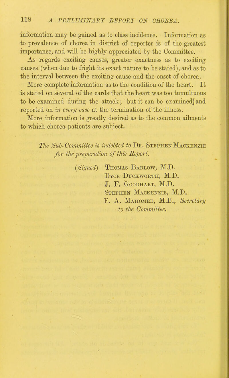 information may be gained as to class incidence. Information as to prevalence of chorea in district of reporter is of the greatest importance, and will be bigbly appreciated by the Committee. As regards exciting causes, greater exactness as to exciting causes (when due to fright its exact nature to be stated), and as to the interval between the exciting cause and the onset of chorea. More complete information as to the condition of the heart. It is stated on several of the cards that the heart was too tumultuous to be examined during the attack; but it can be examined] and reported on in every case at the termination of the illness. More information is greatly desired as to the common ailments to which chorea patients are subject. The Sub- Committee is indebted to Dr. Stephen Mackenzie for the preparation of this Report. (Signed) Thomas Barlow, M.D. Dyce Duckworth, M.D. J. F. Gtoodhart, M.D. Stephen Mackenzie, M.D. F. A. Mahomed, M.B., Secretary to the Committee.