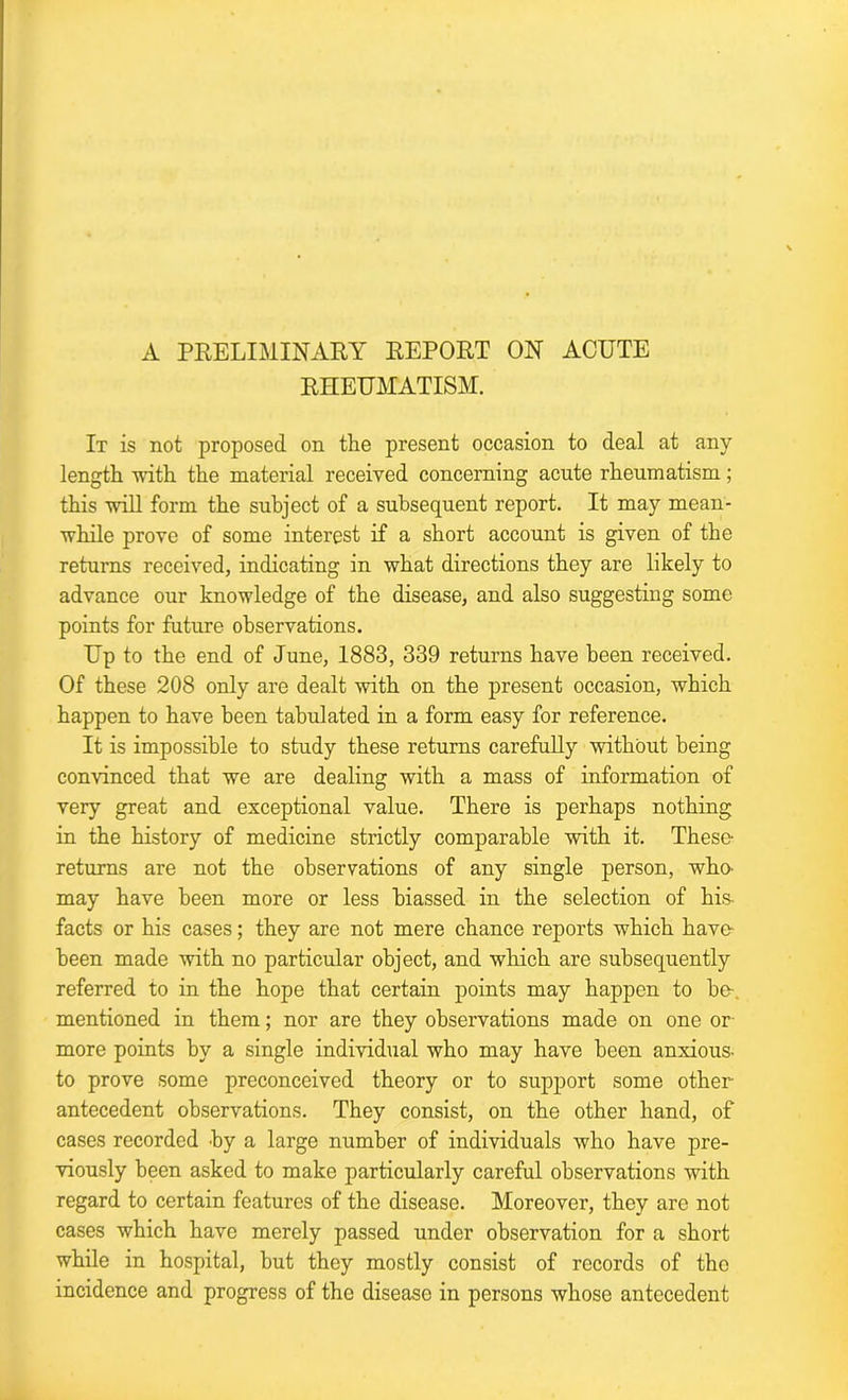 A PRELIMINARY REPORT ON ACUTE RHEUMATISM. It is not proposed on the present occasion to deal at any length with the material received concerning acute rheumatism; this will form the subject of a subsequent report. It may mean- while prove of some interest if a short account is given of the returns received, indicating in what directions they are likely to advance our knowledge of the disease, and also suggesting some points for future observations. Up to the end of June, 1883, 339 returns have been received. Of these 208 only are dealt with on the present occasion, which happen to have been tabulated in a form easy for reference. It is impossible to study these returns carefully without being convinced that we are dealing with a mass of information of very great and exceptional value. There is perhaps nothing in the history of medicine strictly comparable with it. These returns are not the observations of any single person, wliO' may have been more or less biassed in the selection of his- facts or his cases; they are not mere chance reports which have been made with no particular object, and which are subsequently referred to in the hope that certain points may happen to be mentioned in them; nor are they observations made on one or more points by a single individual who may have been anxious- to prove some preconceived theory or to support some other- antecedent observations. They consist, on the other hand, of cases recorded by a large number of individuals who have pre- viously been asked to make particularly careful observations with regard to certain features of the disease. Moreover, they are not cases which have merely passed under observation for a short while in hospital, but they mostly consist of records of the incidence and progress of the disease in persons whose antecedent