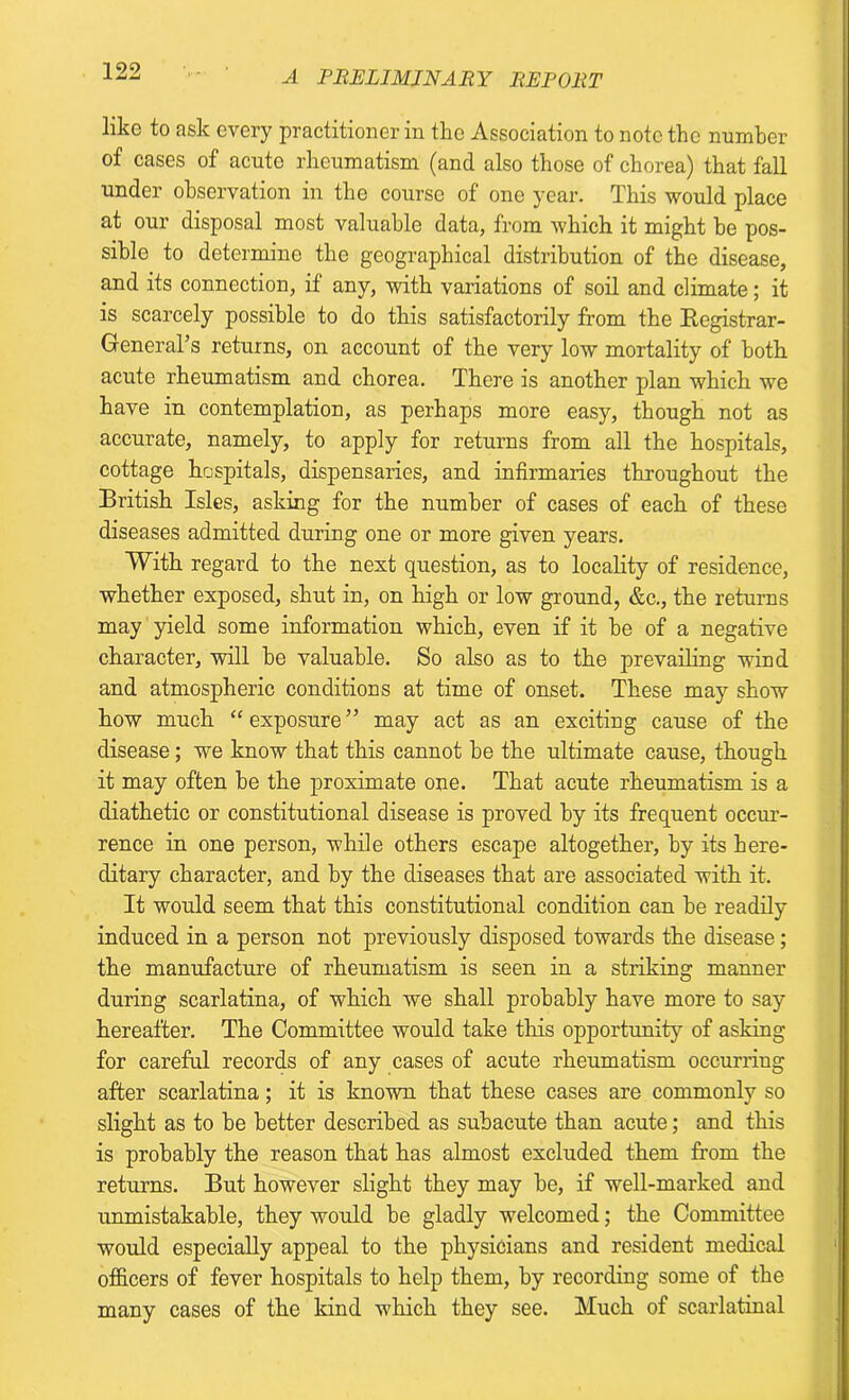 like to ask every practitioner in the Association to note the number of cases of acute rheumatism (and also those of chorea) that fall under observation in the course of one year. This would place at our disposal most valuable data, from which it might be pos- sible to determine the geographical distribution of the disease, and its connection, if any, with variations of soil and climate; it is scarcely possible to do this satisfactorily from the Kegistrar- General’s returns, on account of the very low mortality of both acute rheumatism and chorea. There is another plan which we have in contemplation, as perhaps more easy, though not as accurate, namely, to apply for returns from all the hospitals, cottage hospitals, dispensaries, and infirmaries throughout the British Isles, asking for the number of cases of each of these diseases admitted during one or more given years. With regard to the next question, as to locality of residence, whether exposed, shut in, on high or low ground, &c., the returns may yield some information which, even if it be of a negative character, will be valuable. So also as to the prevailing wind and atmospheric conditions at time of onset. These may show how much “exposure” may act as an exciting cause of the disease; we know that this cannot be the ultimate cause, though it may often be the proximate one. That acute rheumatism is a diathetic or constitutional disease is proved by its frequent occur- rence in one person, while others escape altogether, by its here- ditary character, and by the diseases that are associated with it. It would seem that this constitutional condition can be readily induced in a person not previously disposed towards the disease; the manufacture of rheumatism is seen in a striking manner during scarlatina, of which we shall probably have more to say hereafter. The Committee would take this opportunity of asking for careful records of any cases of acute rheumatism occurring after scarlatina; it is known that these cases are commonly so slight as to be better described as subacute than acute; and this is probably the reason that has almost excluded them from the returns. But however slight they may be, if well-marked and unmistakable, they would be gladly welcomed; the Committee would especially appeal to the physicians and resident medical officers of fever hospitals to help them, by recording some of the many cases of the kind which they see. Much of scarlatinal