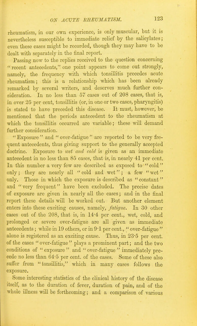 rheumatism, in our own experience, is only muscular, but it is nevertheless susceptible to immediate relief by the salicylates; even these cases might be recorded, though they may have to be dealt with separately in the final report. Passing now to the replies received to the question concerning “ recent antecedents,” one point appears to come out strongly, namely, the frequency with which tonsillitis precedes acute rheumatism; this is a relationship which has been already remarked by several writers, and deserves much further con- sideration. In no less than 57 cases out of 208 cases, that is, in over 25 per cent, tonsillitis (or, in one or two cases, pharyngitis) is stated to have preceded this disease. It must, however, be mentioned that the periods antecedent to the rheumatism at which the tonsillitis occurred are variable; these will demand further consideration. “Exposure” and “over-fatigue” are reported to be very fre- quent antecedents, thus giving support to the generally accepted doctrine. Exposure to wet and cold is given as an immediate antecedent in no less than 85 cases, that is, in nearly 41 per cent. In this number a very few are described as exposed to “cold” only ; they are nearly all “ cold and wet ” ; a few “ wet ” only. Those in which the exposure is described as “ constant ” and “very frequent” have been excluded. The precise dates of exposure are given in nearly all the cases; and in the final report these details will be worked out. But another element enters into these exciting causes, namely, fatigue. In 30 other cases out of the 208, that is, in 14-4 per cent., wet, cold, and prolonged or severe over-fatigue are all given as immediate antecedents; while in 19 others, or in 9T per cent., “ over-fatigue ” alone is registered as an exciting cause. Thus, in 23'5 per cent, of the cases “ over-fatigue ” plays a prominent part; and the two conditions of “ exposure ” and “ over-fatigue ” immediately pre- cede no less than 64'5 per cent, of the cases. Some of these also suffer from “tonsillitis,” which in many cases follows the exposure. Some interesting statistics of the clinical history of the disease itself, as to the duration of fever, duration of pain, and of the whole illness will be forthcoming; and a comparison of various