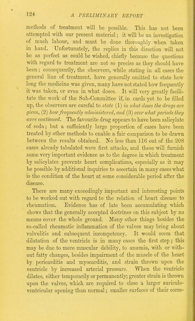 methods of treatment will be possible. This has not been attempted with our present material; it will he an investigation of much labour, and must he done thoroughly when taken in hand. Unfortunately, the replies in this direction will not be as perfect as could be wished, chiefly because the questions with regard to treatment are not so precise as they should have been ; consequently, the observers, while stating in all cases the general line of treatment, have generally omitted to state how long the medicine was given, many have not stated how frequently it was taken, or even in what doses. It will very greatly facili- tate the work of the Sub-Committee if, in cards yet to be filled up, the observers are careful to state (1) in what doses the drugs are given, (2) liow frequently administered, and (3) over what periods they icere continued. The favourite drug appears to have been salicylate of soda; but a sufficiently large proportion of cases have been treated by other methods to enable a fair comparison to he drawn between the results obtained. No less than 116 out of the 208 cases already tabulated were first attacks, and these will furnish some very important evidence as to the degree in which treatment by salicylates prevents heart complications, especially as it may he possible by additional inquiries to ascertain in many cases what is the condition of the heart at some considerable period after the disease. There are many exceedingly important and interesting points to he worked out with regard to the relation of heart disease to rheumatism. Evidence has of late been accumulating which shows that the generally accepted doctrines on this subject by no means cover the whole ground. Many other things besides the so-called rheumatic inflammation of the valves may bring about valvulitis and subsequent incompetency. It would seem that dilatation of the ventricle is in many cases the first step; this may be due to mere muscular debility, to anaemia, with or with- out fatty changes, besides impairment of the muscle of the heart by pericarditis and myocarditis, and strain thrown upon the ventricle by increased arterial pressure. When the ventricle dilates, either temporarily or permanently, greater strain is thrown upon the valves, which are required to close a larger auriculo- ventricular opening than normal; smaller surfaces of their corre-