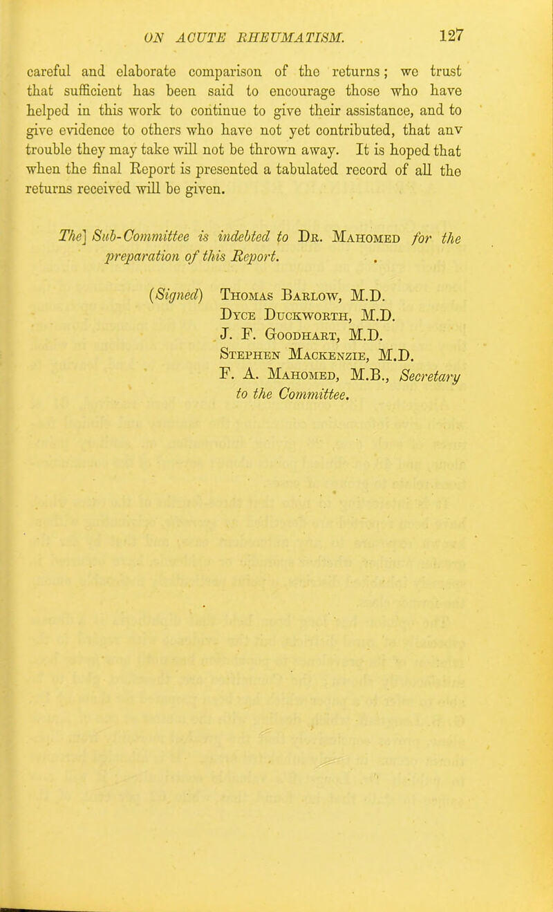 careful and elaborate comparison of the returns; we trust that sufficient has been said to encourage those who have helped in this work to continue to give their assistance, and to give evidence to others who have not yet contributed, that anv trouble they may take will not be thrown away. It is hoped that when the final Report is presented a tabulated record of all the returns received will be given. The] Sub-Committee is indebted to Dr. Mahomed for the ‘preparation of this Report. (Signed) Thomas Barlow, M.D. Dyce Duckworth, M.D. J. F. GrOODHART, M.D. Stephen Mackenzie, M.D. F. A. Mahomed, M.B., Secretary to the Committee.