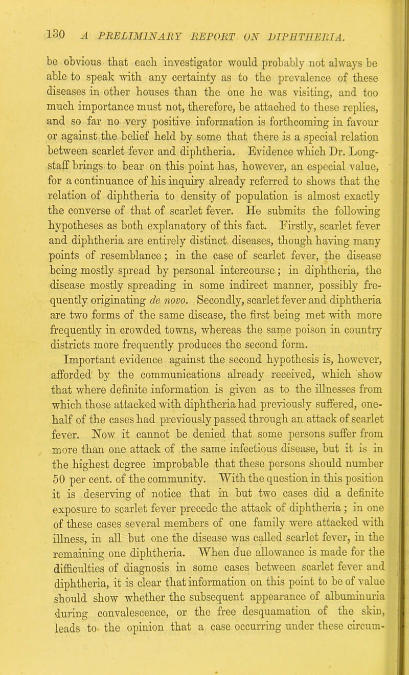 be obvious that each investigator would probably not always be able to speak with any certainty as to the prevalence of these diseases in other houses than the one he was visiting, and too much importance must not, therefore, be attached to these replies, and so far no very positive information is forthcoming in favour or against the belief held by somo that there is a special relation between scarlet fever and diphtheria. Evidence which Dr. Long- staff brings to bear on this point has, however, an especial value, for a continuance of his inquiry already referred to shows that the relation of diphtheria to density of population is almost exactly the converse of that of scarlet fever. He submits the following hypotheses as both explanatory of this fact. Firstly, scarlet fever and diphtheria are entirely distinct diseases, though having many points of resemblance; in the case of scarlet fever, the disease being mostly spread by personal intercourse; in diphtheria, the disease mostly spreading in some indirect manner, possibly fre- quently originating cle novo. Secondly, scarlet fever and diphtheria are two forms of the same disease, the first being met with more frequently in crowded towns, whereas the same poison in country districts more frequently produces the second form. Important evidence against the second hypothesis is, however, afforded by the communications already received, which show that where definite information is given as to the illnesses from which those attacked with diphtheria had previously suffered, one- half of the cases had previously passed through an attack of scarlet fever. Now it cannot be denied that some persons suffer from more than one attack of the same infectious disease, but it is in the highest degree improbable that these persons should number 50 per cent, of the community. With the question in this position it is deserving of notice that in but two cases did a definite exposure to scarlet fever precede the attack of diphtheria ; in one of these cases several members of one family were attacked with illness, in all hut one the disease was called scarlet fever, in the remaining one diphtheria. When due allowance is made for the difficulties of diagnosis in some cases between scarlet fever and diphtheria, it is clear that information on this point to be of value should show whether the subsequent appearance of albuminuria during convalescence, or the free desquamation of the skin, leads to the opinion that a case occurring under these circum-