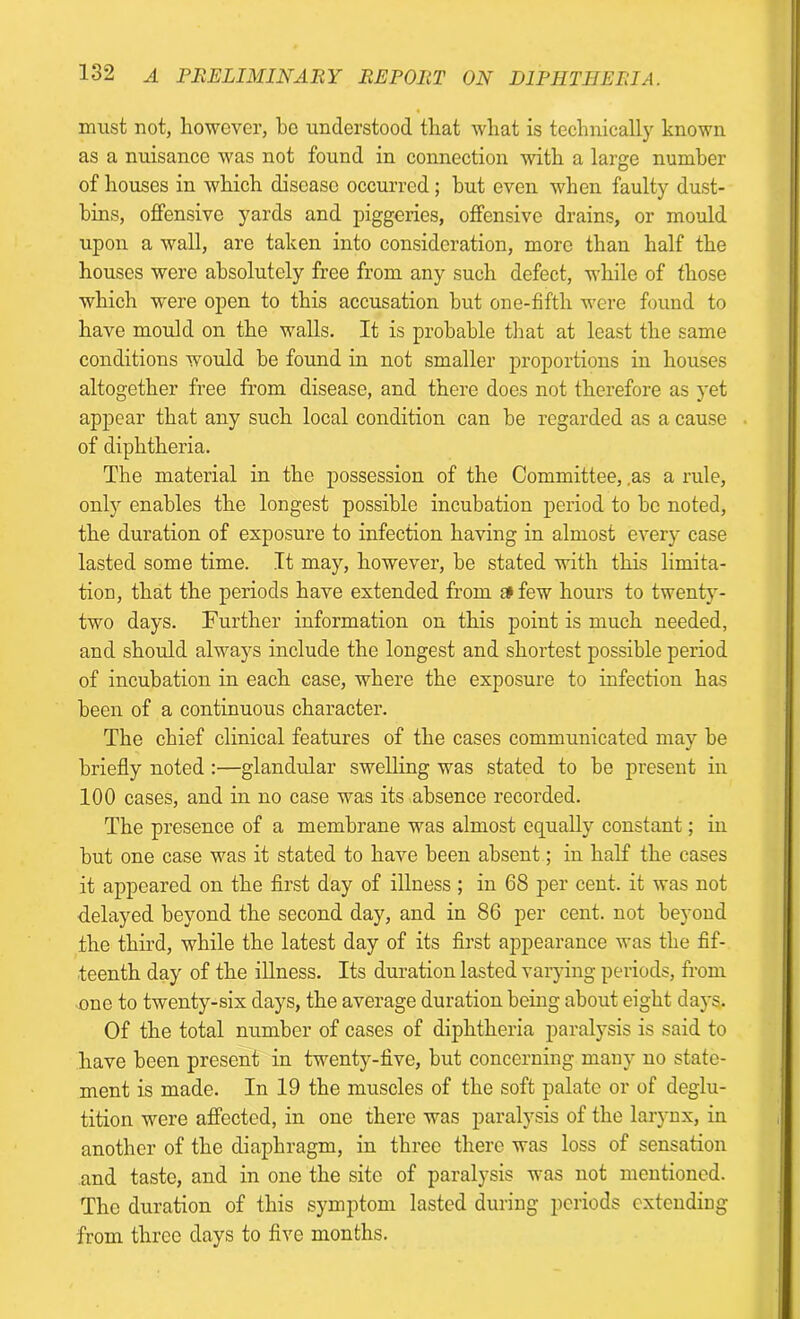 must not, however, he understood that what is technically known as a nuisance was not found in connection with a large number of houses in which disease occurred; hut even when faulty dust- bins, offensive yards and piggeries, offensive drains, or mould upon a wall, are taken into consideration, more than half the houses were absolutely free from any such defect, while of those which were open to this accusation hut one-fifth were found to have mould on the walls. It is probable that at least the same conditions would be found in not smaller proportions in houses altogether free from disease, and there does not therefore as yet appear that any such local condition can be regarded as a cause of diphtheria. The material in the possession of the Committee, .as a rule, only enables the longest possible incubation period to be noted, the duration of exposure to infection having in almost every case lasted some time. It may, however, be stated with this limita- tion, that the periods have extended from c* few hours to twenty- two days. Further information on this point is much needed, and should always include the longest and shortest possible period of incubation in each case, where the exposure to infection has been of a continuous character. The chief clinical features of the cases communicated may be briefly noted :—glandular swelling was stated to be present in 100 cases, and in no case was its absence recorded. The presence of a membrane was almost equally constant; in but one case was it stated to have been absent; in half the cases it appeared on the first day of illness; in 68 per cent, it was not delayed beyond the second day, and in 86 per cent, not beyond the third, while the latest day of its first appearance was the fif- teenth day of the illness. Its duration lasted varying periods, from one to twenty-six days, the average duration being about eight days,. Of the total number of cases of diphtheria paralysis is said to have been present in twenty-five, but concerning many no state- ment is made. In 19 the muscles of the soft palate or of deglu- tition were affected, in one there was paralysis of the larynx, in another of the diaphragm, in three there was loss of sensation and taste, and in one the site of paralysis was not mentioned. The duration of this symptom lasted during periods extending from three days to five months.