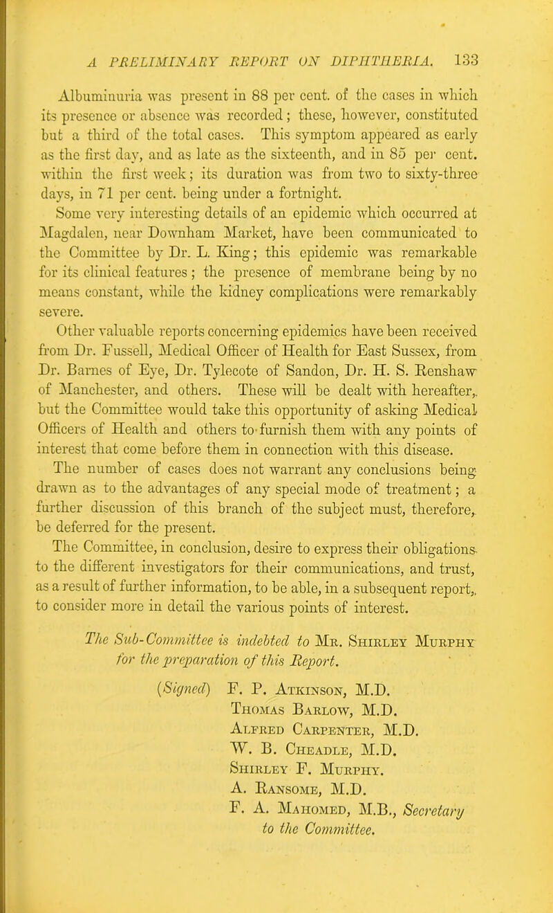 Albuminuria was present in 88 per cent, of tlie cases in which its presence or absence was recorded; these, however, constituted but a third of the total cases. This symptom appealed as early as the first day, and as late as the sixteenth, and in 85 per cent, within the first week; its duration was from two to sixty-three days, in 71 per cent, being under a fortnight. Some very interesting details of an epidemic which occurred at Magdalen, near Downham Market, have been communicated to the Committee by Dr. L. King; this epidemic was remarkable for its clinical features ; the presence of membrane being by no means constant, while the kidney complications were remarkably severe. Other valuable reports concerning epidemics have been received from Dr. Fussell, Medical Officer of Health for East Sussex, from Dr. Barnes of Eye, Dr. Tylecote of Sandon, Dr. PI. S. Renshaw of Manchester, and others. These will be dealt with hereafter,, but the Committee would take this opportunity of asking Medical Officers of Health and others to furnish them with any points of interest that come before them in connection with this disease. The number of cases does not warrant any conclusions being drawn as to the advantages of any special mode of treatment; a further discussion of this branch of the subject must, therefore,, he deferred for the present. The Committee, in conclusion, desire to express their obligations- to the different investigators for their communications, and trust, as a result of further information, to be able, in a subsequent report,, to consider more in detail the various points of interest. The Sub-Committee is indebted to Mr. Shirley Murphy for the preparation of this Report. {Signed) F. P. Atkinson, M.D. Thomas Barlow, M.D. Alfred Carpenter, M.D. W. B. Cileadle, M.D. Shirley F. Murphy. A. Ransome, M.D. F. A. Mahomed, M.B., Secretary to the Committee.