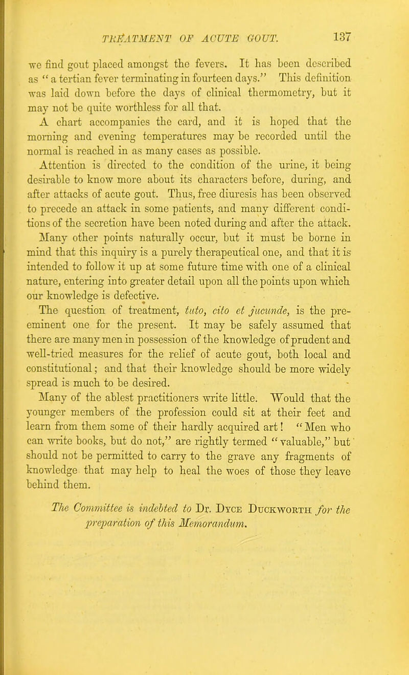 we find gout placed amongst the fevers. It has been described as “ a tertian fever terminating in fourteen days.” This definition was laid down before the days of clinical thermometry, but it may not be quite worthless for all that. A chart accompanies the card, and it is hoped that the morning and evening temperatures may bo recorded until the normal is reached in as many cases as possible. Attention is directed to the condition of the urine, it being desirable to know more about its characters before, during, and after attacks of acute gout. Thus, free diuresis has been observed to precede an attack in some patients, and many different condi- tions of the secretion have been noted during and after the attack. Many other points naturally occur, but it must be borne in mind that this inquiry is a purely therapeutical one, and that it is intended to follow it up at some future time with one of a clinical nature, entering into greater detail upon all the points upon which our knowledge is defective. The question of treatment, tuto, cito et jucunde, is the pre- eminent one for the present. It may be safely assumed that there are many men in possession of the knowledge of prudent and well-tried measures for the relief of acute gout, both local and constitutional; and that their knowledge should be more widely spread is much to be desired. Many of the ablest practitioners write little. Would that the younger members of the profession could sit at their feet and learn from them some of their hardly acquired art! “ Men who can write books, but do not,” are rightly termed “ valuable,” but should not be permitted to carry to the grave any fragments of knowledge that may help to heal the woes of those they leave behind them. The Committee is indebted to Dr. Dyce Duckworth for the preparation of this Memorandum.