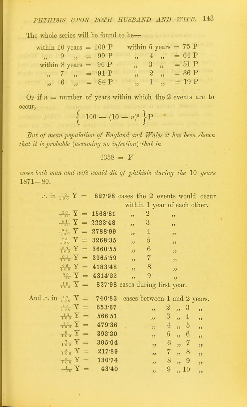 The whole series will be found to be— within 10 years = 100 P „ 9 „ “ 99 P within 8 years = 96 P „ 7 „ = 91 P „ 6 „ = 84 P within 5 years = 75 P „ 4 „ = 64 P „ 3 „ = 51 P „ 2 „ = 36 P „ 1 „ = 19 P Or if n = number of years within which the 2 events are to occur, | 100 — (10 — nf j-P But of mean population of England and Wales it has been shown that it is probable (assuming no infection)'that in 4358 = Y cases both man and wife would die of phthisis during the 10 years 1871—80. in .1y 111 1 O 0 x = 827-98 i aases the 2 events would occur within 1 year of each other. 3 6 Y 10 0 = 1568-81 „ 2 99 51 Y = 2222-48 „ 3 99 « 4 V 10 0 1 = 2788-99 >> 4 99 7 5 Y 10 0 M = 3268-35 „ 5 99 9 4 Y ioo = 3660-55 » 6 99 9 1 y = 3965-59 „ 7 99 9 0 y 10 0 A — 4183-48 „ 8 99 9 9 Y 10 0 x = 4314-22 „ 9 99 1 9 Y 10 0 -1- = 827'98 cases during first year. m 17 Y = 740-83 cases between 1 and 2 years. \ 5 Y 10 0 — 653-67 99 2 „ 3 99 1 3 Y 10 0 = 566-51 99 3 „ 4 99 _1_1_ Y 10 0 M = 47936 99 4 ,, 5 99 _a_ Y = 392-20 99 5 „ 6 99 Y 10 0 -1- = 305-04 99 6 „ 7 99 .A y J 0 0 -1- = 217-89 9) 7 „ 8 99 3 Y ToTT 1 = 130-74 99 8 „ 9 99 1 Y 10 0 A = 43-40 99 9 „ 10 99