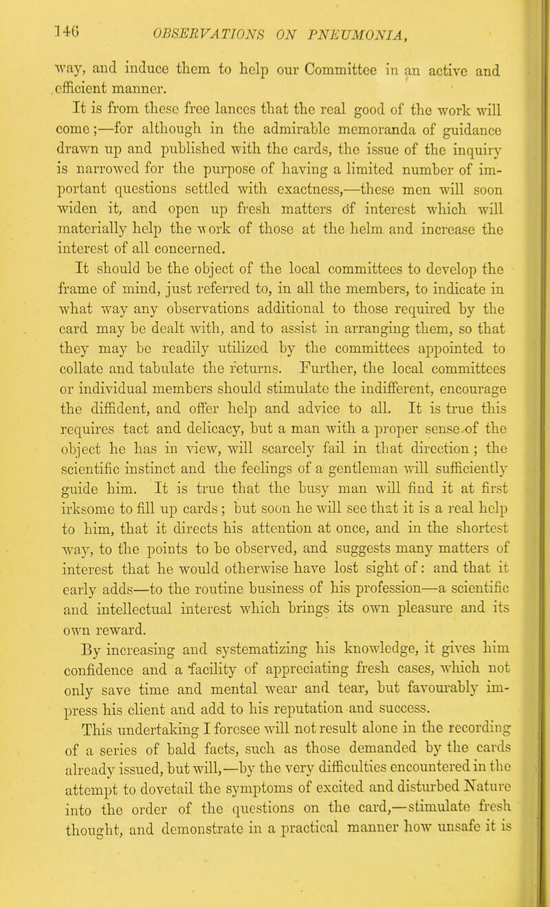 OBSERVATIONS ON PNEUMONIA, way, and induce them to help our Committee in an active and efficient manner. It is from these free lances that the real good of the work will come;—for although in the admirable memoranda of guidance drawn up and published with the cards, the issue of the inquiry is narrowed for the purpose of having a limited number of im- portant questions settled with exactness,—these men will soon ■widen it, and open up fresh matters tif interest which will materially help the w ork of those at the helm and increase the interest of all concerned. It should he the object of the local committees to develop the frame of mind, just referred to, in all the members, to indicate in what way any observations additional to those required by the card may be dealt with, and to assist in arranging them, so that they may be readily utilized by the committees appointed to collate and tabulate the returns. Further, the local committees or individual members should stimulate the indifferent, encourage the diffident, and offer help and advice to all. It is true this requires tact and delicacy, but a man with a proper sense.of the object he has in view, will scarcely fail in that direction ; the scientific instinct and the feelings of a gentleman will sufficiently guide him. It is true that the busy man will find it at first irksome to fill up cards ; but soon he will see that it is a real help to him, that it directs his attention at once, and in the shortest way, to the points to be observed, and suggests many matters of interest that he would otherwise have lost sight of: and that it early adds—to the routine business of his profession—a scientific and intellectual interest which brings its own pleasure and its own reward. By increasing and systematizing his knowledge, it gives him confidence and a facility of appreciating fresh cases, which not only save time and mental wear and tear, but favourably im- press his client and add to his reputation and success. This undertaking I foresee will not result alone in the recording of a series of bald facts, such as those demanded by the cards already issued, but will,—by the very difficulties encountered in the attempt to dovetail the symptoms of excited and disturbed Nature into the order of the questions on the card,—stimulate fresh thought, and demonstrate in a practical manner how unsafe it is