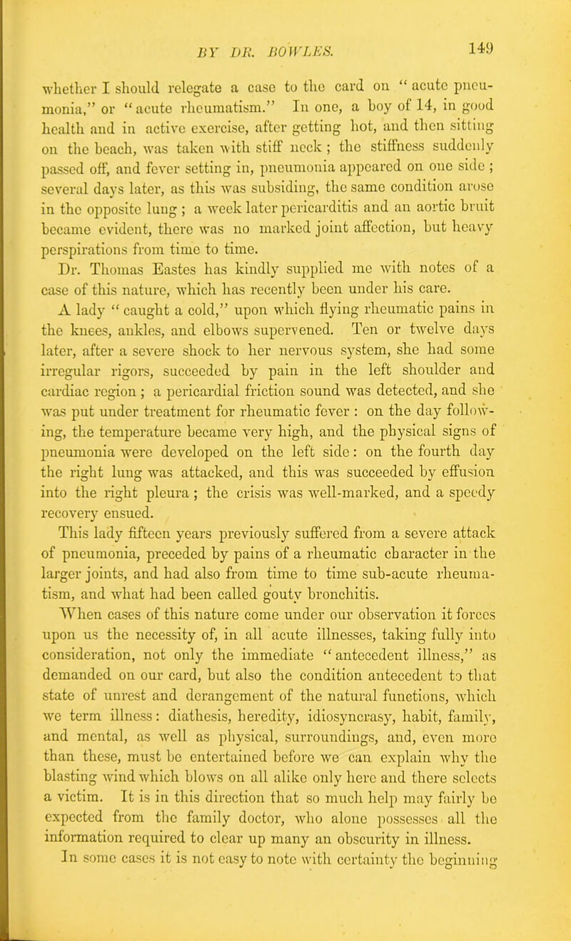 whether I should relegate a case to the card on “ acute pneu- monia,” or “acute rheumatism.” In one, a hoy of 14, in good health and in active exercise, after getting hot, and then sitting on the beach, was taken with stiff neck ; the stiffness suddenly passed off, and fever setting in, pneumonia appeared on one side ; several days later, as this was subsiding, the same condition arose in the opposite lung ; a week later pericarditis and an aortic bruit became evident, there was no marked joint affection, but heavy perspirations from time to time. Dr. Thomas Eastes has kindly supplied me with notes of a case of this nature, which has recently been under his care. A lady “ caught a cold,” upon which flying rheumatic pains in the knees, ankles, and elbows supervened. Ten or twelve days later, after a severe shock to her nervous system, she had some irregular rigors, succeeded by pain in the left shoulder and cardiac region ; a pericardial friction sound was detected, and she was put under treatment for rheumatic fever : on the day follow- ing, the temperature became very high, and the physical signs of pneumonia were developed on the left side: on the fourth day the right lung was attacked, and this was succeeded by effusion into the right pleura ; the crisis was well-marked, and a speedy recovery ensued. This lady fifteen years previously suffered from a severe attack of pneumonia, preceded by pains of a rheumatic character in the larger joints, and had also from time to time sub-acute rheuma- tism, and what had been called gouty bronchitis. When cases of this nature come under our observation it forces upon us the necessity of, in all acute illnesses, taking fully into consideration, not only the immediate “ antecedent illness,” as demanded on our card, but also the condition antecedent to that state of unrest and derangement of the natural functions, which we term illness: diathesis, heredity, idiosyncrasy, habit, family, and mental, as well as physical, surroundings, and, even more than these, must be entertained before we can explain why the blasting wind which blows on all alike only here and there selects a victim. It is in this direction that so much help may fairly be expected from the family doctor, who alone possesses all the information required to clear up many an obscurity in illness. In some cases it is not easy to note with certainty the beginning